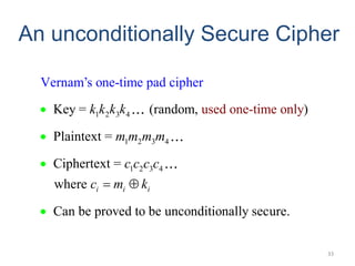 An unconditionally Secure Cipher
33
1 2 3 4
1 2 3 4
1 2 3 4
Key = (random, )
Plaintext =
Cipherte
Vernam’s one-time pad cip
used one-time only
xt =
where
Can be proved to be unconditionally sec
her
ur .
e
i i i
k k k k
m m m m
c c c c
c m k
 




 