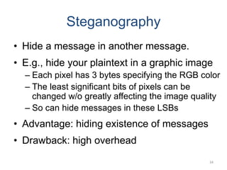 Steganography
• Hide a message in another message.
• E.g., hide your plaintext in a graphic image
– Each pixel has 3 bytes specifying the RGB color
– The least significant bits of pixels can be
changed w/o greatly affecting the image quality
– So can hide messages in these LSBs
• Advantage: hiding existence of messages
• Drawback: high overhead
34
 