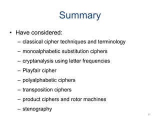 Summary
• Have considered:
– classical cipher techniques and terminology
– monoalphabetic substitution ciphers
– cryptanalysis using letter frequencies
– Playfair cipher
– polyalphabetic ciphers
– transposition ciphers
– product ciphers and rotor machines
– stenography
37
 