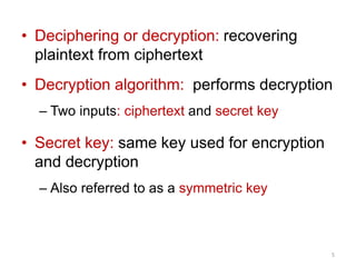• Deciphering or decryption: recovering
plaintext from ciphertext
• Decryption algorithm: performs decryption
– Two inputs: ciphertext and secret key
• Secret key: same key used for encryption
and decryption
– Also referred to as a symmetric key
5
 