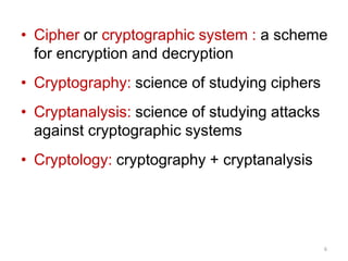 • Cipher or cryptographic system : a scheme
for encryption and decryption
• Cryptography: science of studying ciphers
• Cryptanalysis: science of studying attacks
against cryptographic systems
• Cryptology: cryptography + cryptanalysis
6
 