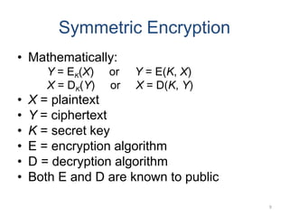 Symmetric Encryption
• Mathematically:
Y = EK(X) or Y = E(K, X)
X = DK(Y) or X = D(K, Y)
• X = plaintext
• Y = ciphertext
• K = secret key
• E = encryption algorithm
• D = decryption algorithm
• Both E and D are known to public
9
 