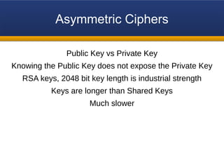 Asymmetric Ciphers
Public Key vs Private Key
Knowing the Public Key does not expose the Private Key
RSA keys, 2048 bit key length is industrial strength
Keys are longer than Shared Keys
Much slower
 
