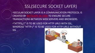 SSL(SECURE SOCKET LAYER)
•SECULAR SOCKET LAYER IS A COMMUNICATION PROTOCOL IS
CREATED BY NETSCAPE IN 1994 TO ENSURE SECURE
TRANSACTIONS BETWEEN WEB SERVERS AND BROWSERS.
•"HTTPS://" IS TO BE USED FOR HTTP URLS WITH SSL,
WHEREAS "HTTP:/" IS TO BE USED FOR HTTP URLS WITHOUT
SSL .
 