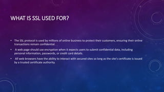 WHAT IS SSL USED FOR?
• The SSL protocol is used by millions of online business to protect their customers, ensuring their online
transactions remain confidential.
• A web page should use encryption when it expects users to submit confidential data, including
personal information, passwords, or credit card details.
• All web browsers have the ability to interact with secured sites so long as the site's certificate is issued
by a trusted certificate authority.
 