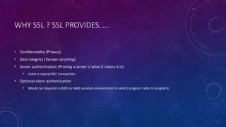 WHY SSL ? SSL PROVIDES…..
• Confidentiality (Privacy)
• Data integrity (Tamper-proofing)
• Server authentication (Proving a server is what it claims it is)
• Used in typical B2C transaction
• Optional client authentication
• Would be required in B2B (or Web services environment in which program talks to program)
 