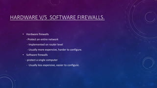 HARDWARE V/S SOFTWARE FIREWALLS.
• Hardware firewalls
- Protect an entire network
- Implemented on router level
- Usually more expensive, harder to configure.
• Software firewalls
- protect a single computer
- Usually less expensive, easier to configure.
 
