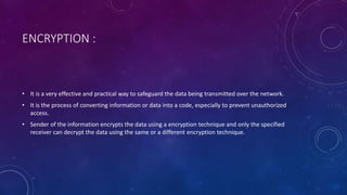 ENCRYPTION :
• It is a very effective and practical way to safeguard the data being transmitted over the network.
• It is the process of converting information or data into a code, especially to prevent unauthorized
access.
• Sender of the information encrypts the data using a encryption technique and only the specified
receiver can decrypt the data using the same or a different encryption technique.
 