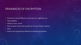 DRAWBACKS OF ENCRYPTION
• Sometimes it may be difficult to access even for a legitimate user
• High availability
• selective access control
• Does not guard threats that emerge from the poor design of systems
• Costly
• based on the computational difficulty of mathematical problems
 