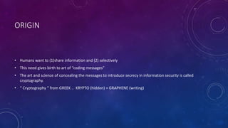 ORIGIN
• Humans want to (1)share information and (2) selectively
• This need gives birth to art of “coding messages”
• The art and science of concealing the messages to introduce secrecy in information security is called
cryptography.
• “ Cryptography “ from GREEK .. KRYPTO (hidden) + GRAPHENE (writing)
 