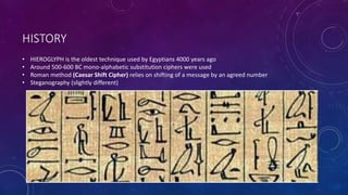 HISTORY
• HIEROGLYPH is the oldest technique used by Egyptians 4000 years ago
• Around 500-600 BC mono-alphabetic substitution ciphers were used
• Roman method (Caesar Shift Cipher) relies on shifting of a message by an agreed number
• Steganography (slightly different)
 