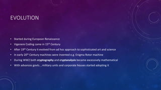EVOLUTION
• Started during European Renaissance
• Vigenere Coding came in 15th Century
• After 19th Century it evolved from ad hoc approach to sophisticated art and science
• In early 20th Century machines were invented e.g. Enigma Rotor machine
• During WW2 both cryptography and cryptanalysis became excessively mathematical
• With advances govts. , military units and corporate houses started adopting it
 