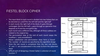 FIESTEL BLOCK CIPHER
• The input block to each round is divided into two halves that can
be denoted as L and R for the left half and the right half
• In each round, the right half of the block, R, goes through
unchanged. But the left half, L, goes through an operation that
depends on R and the encryption key
• each round uses a different key, although all these subkeys are
related to the original key
• The permutation step at the end of each round swaps the
modified L and unmodified R.
• Above substitution and permutation steps form a ‘round’.
The number of rounds are specified by the algorithm design
• Once the last round is completed then the two sub blocks,
‘R’ and ‘L’ are concatenated in this order to form the ciphertext
block
• difficult part of designing a Feistel Cipher is selection of round
function ‘f’
 