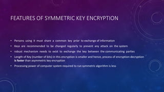 FEATURES OF SYMMETRIC KEY ENCRYPTION
• Persons using it must share a common key prior to exchange of information
• Keys are recommended to be changed regularly to prevent any attack on the system
• robust mechanism needs to exist to exchange the key between the communicating parties
• Length of Key (number of bits) in this encryption is smaller and hence, process of encryption-decryption
is faster than asymmetric key encryption
• Processing power of computer system required to run symmetric algorithm is less
 