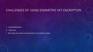 CHALLENGES OF USING SYMMETRIC KEY ENCRYPTION
1. Key Establishment
2. Trust Issue
• But, today we need to communicate to non-familiar parties..
 