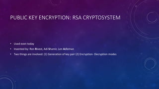 PUBLIC KEY ENCRYPTION: RSA CRYPTOSYSTEM
• Used even today
• Invented by: Ron Rivest, Adi Shamir, Len Adleman
• Two things are involved: (1) Generation of key pair (2) Encryption- Decryption modes
 