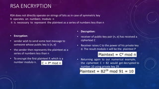 RSA ENCRYPTION
• Encryption:
• sender wish to send some text message to
someone whose public key is (n, e)
• the sender then represents the plaintext as a
series of numbers less than n
• To encrypt the first plaintext P, which is a
number modulo n.
• Decryption:
• receiver of public-key pair (n, e) has received a
ciphertext C
• Receiver raises C to the power of his private key
d. The result modulo n will be the plaintext P
• Returning again to our numerical example,
the ciphertext C = 82 would get decrypted to
number 10 using private key 29
RSA does not directly operate on strings of bits as in case of symmetric key
It operates on numbers modulo n
it is necessary to represent the plaintext as a series of numbers less than n
 
