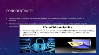 CONFIDENTIALITY
• Keeping private or sensitive information from being disclosed to unauthorised individuals, entities or
processes.
• Information should not be accessible to an unauthorized person. It should not be intercepted during the
transmission.
 
