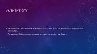 AUTHENTICITY
• There should be a mechanism to authenticate a user before giving him/her an access to the required
information.
• To Make sure that the message senders or principles are who they say they are.
 