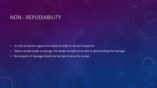 NON - REPUDIABILITY
• It is the protection against the denial of order or denial of payment.
• Once a sender sends a message, the sender should not be able to deny sending the message
• the recipient of message should not be able to deny the receipt.
 