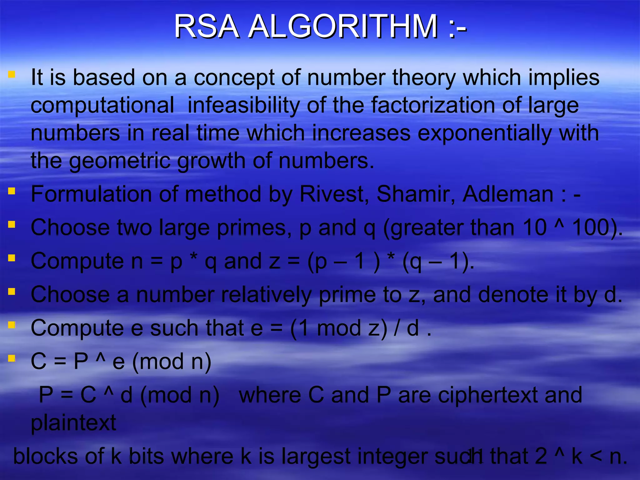 RSA ALGORITHM : It is based on a concept of number theory which implies
computational infeasibility of the factorization of large
numbers in real time which increases exponentially with
the geometric growth of numbers.
 Formulation of method by Rivest, Shamir, Adleman :  Choose two large primes, p and q (greater than 10 ^ 100).
 Compute n = p * q and z = (p – 1 ) * (q – 1).
 Choose a number relatively prime to z, and denote it by d.
 Compute e such that e = (1 mod z) / d .
 C = P ^ e (mod n)
P = C ^ d (mod n) where C and P are ciphertext and
plaintext
11
blocks of k bits where k is largest integer such that 2 ^ k < n.

 