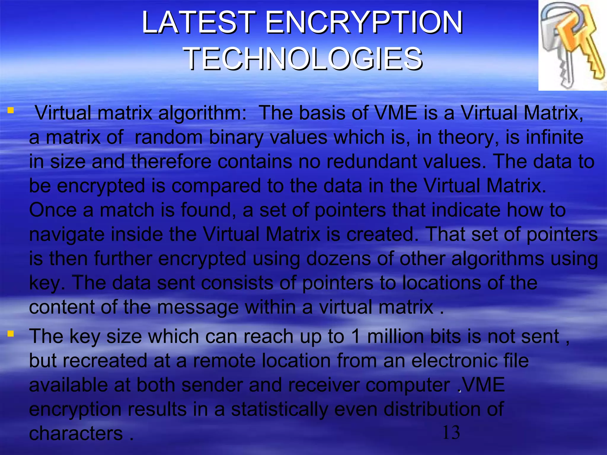 LATEST ENCRYPTION
TECHNOLOGIES
 Virtual matrix algorithm: The basis of VME is a Virtual Matrix,
a matrix of random binary values which is, in theory, is infinite
in size and therefore contains no redundant values. The data to
be encrypted is compared to the data in the Virtual Matrix.
Once a match is found, a set of pointers that indicate how to
navigate inside the Virtual Matrix is created. That set of pointers
is then further encrypted using dozens of other algorithms using
key. The data sent consists of pointers to locations of the
content of the message within a virtual matrix .
 The key size which can reach up to 1 million bits is not sent ,
but recreated at a remote location from an electronic file
available at both sender and receiver computer .VME
.
encryption results in a statistically even distribution of
13
characters .

 