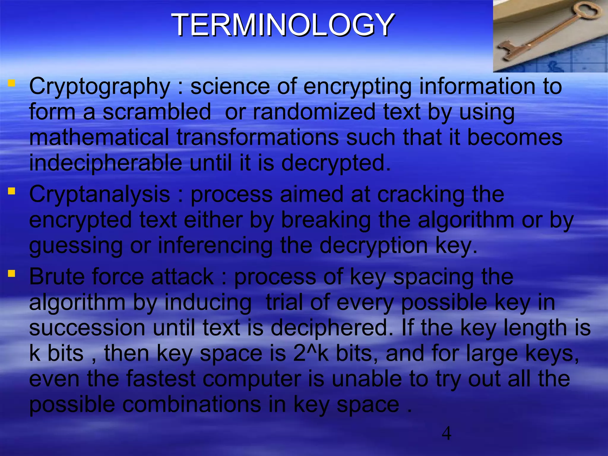 TERMINOLOGY
 Cryptography : science of encrypting information to
form a scrambled or randomized text by using
mathematical transformations such that it becomes
indecipherable until it is decrypted.
 Cryptanalysis : process aimed at cracking the
encrypted text either by breaking the algorithm or by
guessing or inferencing the decryption key.
 Brute force attack : process of key spacing the
algorithm by inducing trial of every possible key in
succession until text is deciphered. If the key length is
k bits , then key space is 2^k bits, and for large keys,
even the fastest computer is unable to try out all the
possible combinations in key space .
4

 