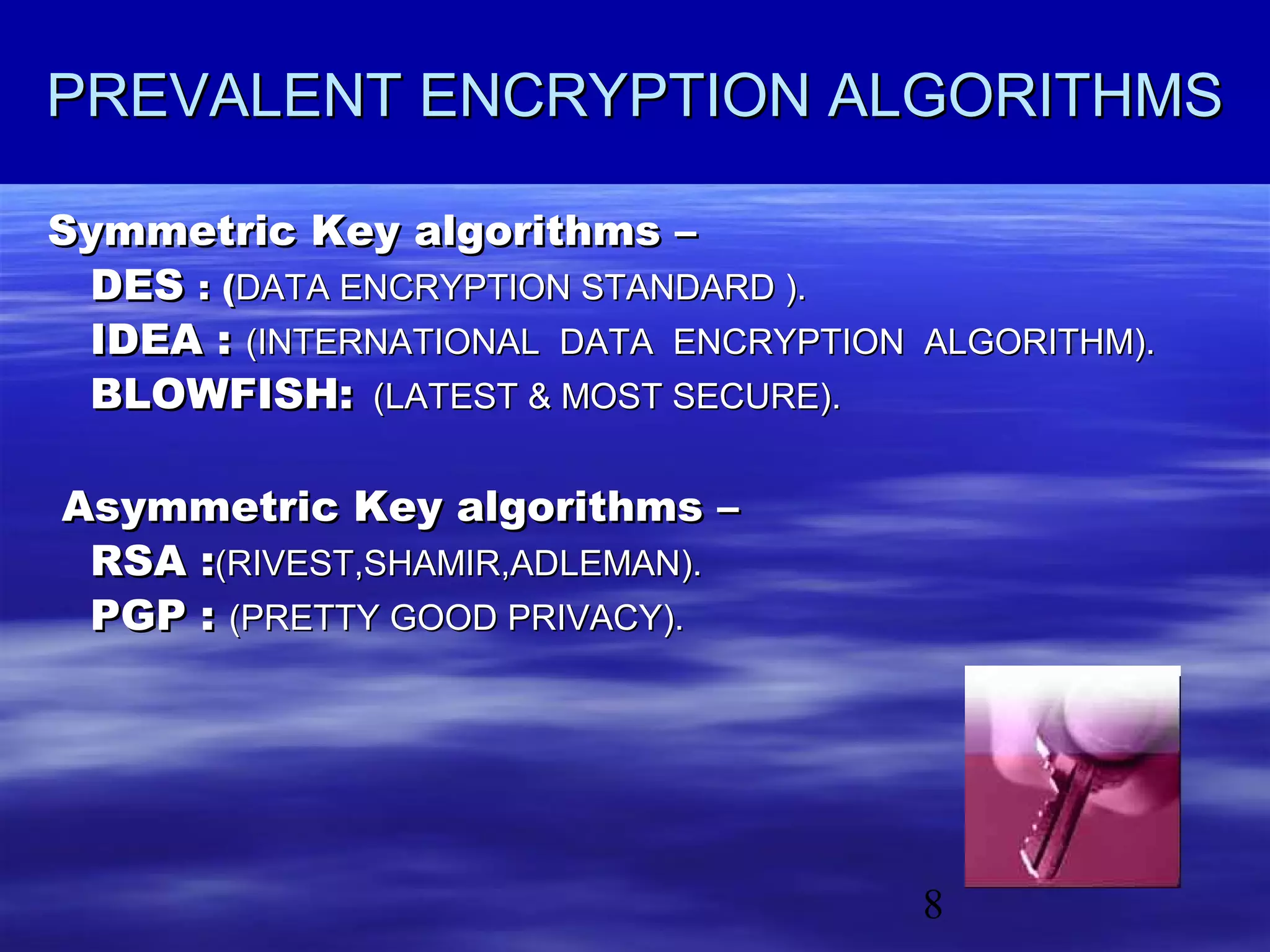 PREVALENT ENCRYPTION ALGORITHMS
Symmetric Key algorithms –
DES : (DATA ENCRYPTION STANDARD ).
IDEA : (INTERNATIONAL DATA ENCRYPTION ALGORITHM).
BLOWFISH: (LATEST & MOST SECURE).
Asymmetric Key algorithms –
RSA :(RIVEST,SHAMIR,ADLEMAN).
PGP : (PRETTY GOOD PRIVACY).

8

 