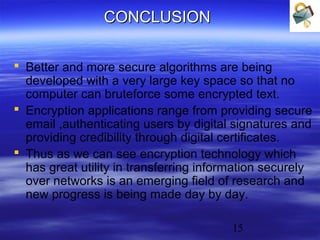 CONCLUSION
 Better and more secure algorithms are being
developed with a very large key space so that no
computer can bruteforce some encrypted text.
 Encryption applications range from providing secure
email ,authenticating users by digital signatures and
providing credibility through digital certificates.
 Thus as we can see encryption technology which
has great utility in transferring information securely
over networks is an emerging field of research and
new progress is being made day by day.
15

 