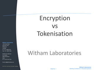 Encryption vs Tokenisation Witham Laboratories Witham Laboratories 1/842 High Street East Kew 3102 Melbourne Australia Ph: +61 3 9846 2751 Fax: +61 3 9857 0350 Rambla de Catalunya 38, 8 planta 08007 Barcelona Spain Ph: +34 93 184 27 88 Email: lab@withamlabs.com PCI PTS  PCI PIN  PCI DSS  PA-DSS Witham Laboratories Building Confidence in Payment Systems Slide No. 1 