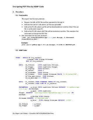 Encrypting PDF Files by ABAP Code
By: Roger Lavi Chávez – Consultor SAP HCM/ABAP/WorFlow.
2. Procedure
2.1. Funcionality
This report has the next premises:
 Require the URL of PDF file and the password to Encrypt It.
 Indicate the server’s URL where .jar file was uploaded.
 Define the PC URL where .jar file will be downloaded on runtime. Only if the .jar
file is not found in Local PC.
 Define the PC URL where .BAT file will be created on runtime. This executes the
command to encrypt the PDF File.
 This command has the next structure:
“java –jar <LocalURLpdfbox-app-1.8.6.jar> Encrypt –U <Password>
<LocalURLFile.PDF>”.
Example:
java -jar D:pdfbox-app-1.8.6.jar Encrypt -U 12345 D:TESTPDF.pdf
2.2. ABAP Code.
TYPES : BEGIN OF lty_content,
linecmd LIKE rlgrap-filename,
END OF lty_content.
DATA : ld_ftfront LIKE rcgfiletr-ftfront,
ld_ftappl LIKE rcgfiletr-ftappl,
ld_flgstay TYPE boolean,
ld_return TYPE c,
ld_filename TYPE string,
ld_fileDat TYPE rlgrap-filename VALUE 'D:FileCmd.BAT',
ld_flg_open_error TYPE boolean,
ld_os_message(100) TYPE c.
DATA : lt_content TYPE STANDARD TABLE OF lty_content,
ls_content LIKE LINE OF lt_content.
PARAMETERS : p_front TYPE rcgfiletr-ftfront DEFAULT 'D:pdfbox-app-
1.8.6.jar' NO-DISPLAY,
p_appl LIKE rcgfiletr-
ftappl DEFAULT '/usr/sap/trans/tmp/pdfbox-app-1.8.6.jar' NO-
DISPLAY,
p_Encryp TYPE rlgrap-
filename DEFAULT 'D:TESTPDF.pdf',
p_Pass TYPE rlgrap-filename DEFAULT '12345'.
ld_ftfront = p_front.
ld_ftappl = p_appl.
 