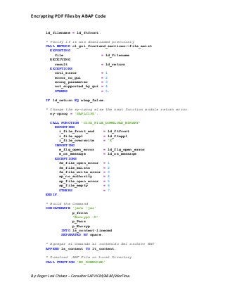 Encrypting PDF Files by ABAP Code
By: Roger Lavi Chávez – Consultor SAP HCM/ABAP/WorFlow.
ld_filename = ld_ftfront.
* Verify if it was downloaded previously
CALL METHOD cl_gui_frontend_services=>file_exist
EXPORTING
file = ld_filename
RECEIVING
result = ld_return
EXCEPTIONS
cntl_error = 1
error_no_gui = 2
wrong_parameter = 3
not_supported_by_gui = 4
OTHERS = 5.
IF ld_return EQ abap_false.
* Change the sy-cprog else the next function module return error.
sy-cprog = 'SAPLC13G'.
CALL FUNCTION 'C13Z_FILE_DOWNLOAD_BINARY'
EXPORTING
i_file_front_end = ld_ftfront
i_file_appl = ld_ftappl
i_file_overwrite = 'X'
IMPORTING
e_flg_open_error = ld_flg_open_error
e_os_message = ld_os_message
EXCEPTIONS
fe_file_open_error = 1
fe_file_exists = 2
fe_file_write_error = 3
ap_no_authority = 4
ap_file_open_error = 5
ap_file_empty = 6
OTHERS = 7.
ENDIF.
* Build the Command
CONCATENATE 'java -jar'
p_front
'Encrypt -U'
p_Pass
p_Encryp
INTO ls_content-linecmd
SEPARATED BY space.
* Agregar el Comando al contenido del archivo BAT
APPEND ls_content TO lt_content.
* Download .BAT File on Local Directory
CALL FUNCTION 'WS_DOWNLOAD'
 