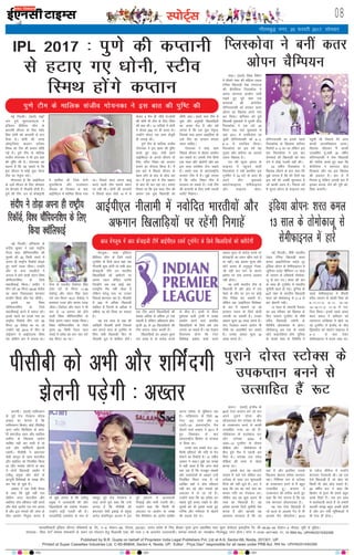 LiksV~Zl 08
Published by B.R. Gupta on behalf of Proprietor India Legal Publishers Pvt, Ltd at A-9, Sector-68, Noida, 201301, UP.
Printed at Super Cassettes Industries Ltd, C-85-86&94, Sector-4, Noida, UP. Editor : Priya Deo* responsible for all news under PRB Act. RNI No. UPHIN/2015/62268
bZ,ulh
xkSrecq) uxj] 20 Qjojh 2017] lkseokj
ubZ fnYyhA ¼okrkZ½ jkbf-
tax iq.ks lqijtk;aV~l us
bafM;u çhfe;j yhx ds
vkxkeh lhtu ds fy, egsaæ
flag /kksuh dks dIrkuh ls gVk
fn;k gSA /kksuh dh txg
v‚LVªsfy;k dIrku LVhou
fLeFk dks Vhe dh deku lkSaih
xbZ gSA iq.ks Vhe ds ekfyd
latho xks;udk us Hkh bl ckr
dh iqf"V dh gSA xks;udk dk
dguk gS fd og pkgrs Fks fd
bl lhtu esa dksbZ ;qok psgjk
Vhe dk usr`Ro djsA
xkSjryc gS fd vkbZih,y
ds 10osa lhtu ds fy, lkseokj
dks cSaxyksj esa uhykeh gksuh gSA
iq.ks dh Vhe] mu nks Ýsapkbth
esa 'kkfey Fkh ftls psUuS
lqijfdaXl vkSj jktLFkku
j‚;Yl ds fuyacu ds ckn
vkbZih,y esa 'kkfey fd;k x;k
FkkA fiNys lky viuk MsC;w
djus okyh Vhe lkrosa LFkku
ij jgh FkhA /kksuh dh dIrkuh
us fiNys lky [ksys 14 esa ls
dsoy 5 eSp gh thrs FksA/kksuh
dh Q‚eZ Hkh Vhe ds fy, fpark
dh ckr FkhA 12 ikfj;ksa esa /kksuh
us dsoy 284 ju gh cuk, FksA
mUgksaus dsoy ,d gkQ lsapqjh
gh yxkbZ FkhA
iq.ks Vhe ds ekfyd latho
xks;udk us bl [kcj dh iqf"V
djrs gq, dgk] 'th geus
vkbZih,y ds vxys lhtu ds
fy, LVho fLeFk dks dIrku
cukus dk QSlyk fd;k gSA eSa
bl ckjs esa fiNys lhtu ds
[kRe gksus ds ckn ls lksp jgk
FkkA eSa bl ckjs esa Vhe çca/ku
ls ckr Hkh dj jgk FkkA gekjk
fopkj Fkk fd bl lky Vhe dh
deku ,d ;qok f[kykM+h dks
lkSaih tk,A gekjs ikl Vhe esa
;qok vkSj vuqHkoh f[kykfM+;ksa
dk vPNk esy gS vkSj gesa
yxrk gS fd ,d ;qok usr`Ro]
ftlds ikl vyx vkbfM;k gks
mls Vhe dk dIrku cuk;k
tkuk pkfg,A
xks;udk us dgk] 'ge
fiNys lhtu esa csgrj çn'kZu
dj ldrs FksA gekjh Vhe flQZ
,d lky vkSj [ksysxh vkSj ge
bl lky loZJs"B nsuk pkgrs
gSaA gekjs ikl nks varjjk"Vªh;
dIrku Vhe esa gSaA eq>s yxrk
gS fd LVho fLeFk Vhe esa
cnyko yk ldrs gSaA mUgsa Vhe
dh dIrkuh ds fy, lHkh t:jh
li‚VZ feysxkA
enc times
VkbEl
IPL 2017 % iq.ks dh dIrkuh
ls gVk, x, /kksuh] LVho
fLeFk gksaxs dIrku
LoRokf/kdkjh bafM;k yhxy ifCy”klZ izk- fy-] ,&9] lsDVj&68] uks,Mk] 201301] mRRkj izns”k ds fy, chvkj xqIrk }kjk izdkf”kr rFkk lqij dslsV~l baMLVªhl fy- lh&85]86&94 lsDVj&4 uks,Mk] ;wih ls eqfnzrA
laiknd& fiz;k nso* leLr lekpkjksa ds p;u ,oa laiknu gsrq ihvkjch ,DV dh /kkjk 7 ds vUrxZr mRrjnk;hA lEkLr ekeyksa dk U;k;{ks= xkSrecq) uxj gksxkA Qksu u&0120&2471400] 01] 02ARNI No. UPHIN/2015/62268
djkphA ¼okrkZ½ ikfdLrku
ds iwoZ rst xsanckt 'kks,c
v[rj dk ekuuk gS fd
ikfdLrku fØdsV cksMZ ¼ihlhc½
vxj Li‚V fQfDlax ds vkjk-
sih 'kkjthy [kku vkSj [kkfyn
yrhQ ds f[kykQ vkjksi
lkfcr ugha dj ikrh gS rks
mls vkSj 'kfeaZnxh >syuh
iM+sxhA ihlhch us Hkz"Vkpkj
jks/kh dkuwu ds rgr 'kkjthy
vkSj [kkfyn dks fuyafcr fd;k
Fkk vkSj Lons'k ykSVus ds ckn
;s nksuksa f[kykM+h ykgkSj esa
,lh;w çeq[k vkSj cksMZ ds
dkuwuh fo'ks"kKksa ds le{k rhu
ckj is'k gks pqds gSaA
v[rj us ,d Vhoh pSuy
ls dgk fd eq>s ugha irk
ysfdu vxj 'kkjthy vkSj
[kkfyn nks"k Lohdkj ugha djrs
vkSj cksMZ vkjksi i= r; djrk
gS vkSj bl ekeys dh tkap ds
fy, vk;ksx fu;qä djrk gS
rks eq>s yxrk gS fd ,lh;w
çeq[k us tYnckth dh vkSj
f[kykfM+;ksa dks Lons'k Hkstdj
mUgksaus cM+h xyrh dh gSA
jkoyfiaMh ,Dlisl ds uke ls
e'kgwj iwoZ rst xsanckt us
nkok djrs gq;s dgk fd mUgsa
yxrk gS fd ihlhch dh
Hkz"Vkpkj jks/kh bdkbZ ds çeq[k
duZy lsokfuo`Ùk vkte us bl
iwjs çdj.k esa tYnckth
fn[kkbZ vkSj Hkkjh xyrh dhA
mUgksaus dgk fd fdlh Hkh
vnkyr ;k vk;ksx ds le{k
eSp fQfDlax dk vkjksi lkfcr
djuk ges'kk ls eqf'dy jgk
gSA ikfdLrku ds fy;s 46
VsLV] 163 ouMs vkSj 15
V~oaVh&20 varjjk"Vªh; eSp
[ksyus okys v[rj us 2011 esa
gq, fo'odi ds ckn
varjjk"Vªh; fØdsV ls laU;kl
ys fy;k FkkA
muds uke lcls rst 161
fdeh çfr?kaVs dh xfr ls xsan
Qsadus dk fjd‚MZ gSA 41 o"khZ;
v[rj us dgk]" eq>s ;g le>
esa ugha vkrk gS fd vxj cksMZ
dg jgk gS fd etcwr lk{;ksa
vkSj nLrkostksa ds vk/kkj mUgsa
fuyafcr fd;k x;k gS rks
vkf[kj D;ksa os nks"k Lohdkj
ugha dj jgs vkSj ekeys dks
vnkyr esa ys tk jgs gSaA
mUgksaus dgk fd og ges'kk bu
lcls nwjh cuk, j[krs Fks vkSj
nwljksa dks Hkh blls cprs gq,
xfjek vkSj xaHkhjrk ls [ksyus
dh lykg nsrs FksA
ihlhch dks vHkh vkSj 'kfeaZnxh
>syuh iM+sxh % v[rj
ubZ fnYyhA gfj;k.kk ds
lanhi dqekj us ;gka jk"Vªh;
iSny pky pkSfEi;uf'ki dh
iq#"kksa dh 50 fdeh Li/kkZ esa
viuk gh jk"Vªh; fjd‚MZ rksM+rs
gq, Lo.kZ ind thrkA mUgksaus
vkSj nks vU; ,FkyhVksa us
vxLr esa gksus okyh yanu fo'o
pkSfEi;uf'ki ds fy;s
DokyhQkbZ fd;kA lanhi us
rhu ?kaVs 55 feuV 59-05 lsdsaM
dk le; fudkydj 'kkunkj
çn'kZu fd;k vkSj jsl thrhA
blls og fo'o
pkSfEi;uf'ki ds fy;s
DokyhQkbZ djus esa lQy jgsA
blls igys dk muds uke dk
jk"Vªh; fjd‚MZ rhu ?kaVs 56
feuV 22 lsdsaM dk Fkk tks
mUgksaus ebZ 2014 esa phu ds
rkbZdkax esa vkbZ,,,Q fo'o
jsl okfdax di esa cuk;k FkkA
lsuk ds ,FkyhV ftrsanj flag
¼pkj ?kaVs nks feuV 11-58
lsdsaM½ vkSj panu flag ¼pkj
?kaVs pkj feuV 18-41 lsdsaM½ us
Øe'k: jtr vkSj dkaL; ind
thrkA ftrsanj vkSj panu us Hkh
pkj ls 13 vxLr dks gksus
okyh fo'o pkSfEi;uf'ki ds
fy;s viuk LFkku iDdk fd;kA
fo'o pkSfEi;uf'ki ds fy;s
iq#"k 50 fdeh iSny pky
Li/kkZ esa ços'k dk dV pkj ?kaVs
Ng feuV dk FkkA
iq.ks Vhe ds ekfyd latho xks;udk us bl ckr dh iqf"V dh
csaxyq:A Hkk"kk bafM;u
çhfe;j yhx ds fy;s nlosa
VwukZesaV ds fy;s vkt ;gka tc
uhykeh 'kq: gksxh rks lHkh vkB
Ýsapkbth Vhesa mu Hkkjrh;
f[kykfM+;ksa dks [kjhnus ij
viuk /;ku dsafær djsaxh
ftUgksaus vc rd dksbZ var-
jjk"Vªh; eSp ugha [ksyk gS
ysfdu ?kjsyw Lrj ij mudk
fjdkMZ 'kkunkj jgk gSA uhykeh
esa 350 ls vf/kd f[kykM+h
'kkfey gSa ftuesa ls vf/kd ls
vf/kd 76 dks fy;k tk ldrk
gSA
;g nl lky ds pØ dh
vkf[kjh uhykeh gksxh ftlds
ckn vxys lky ds VwukZesaV ds
fys; lHkh f[kykM+h fQj ls
uhykeh iwy esa 'kkfey gksaxsA
,d Vhe vius f[kykfM+;ksa dh
la[;k vf/kd ls vf/kd 27 j[k
ldrh gS ysfdu vf/kdrj Ýsap-
kbth 22 ls 24 f[kykfM+;ksa dh
Vhe cukuk ilan djrh gSaA
f[kykfM+;ksa dk vk/kkj ewY;
nl yk[k ls nks djksM+ :i;s
ds chp gSA buesa ls lS;n
eq'rkd vyh VªkQh esa vPNk
çn'kZu djus okys Hkkjrh;
f[kykfM+;ksa ds fy;s yacs nkao
yxk;s tk ldrs gSaA ;g ns[kku
fnypLi gksxk fd VsLV
fo'ks"kK b'kkar 'kekZ vius
vk/kkj ewY; nks djksM+ :i;s ij
Ýsapkbth dk /;ku [khap ikrs gSa
;k ughaA cM+s vk/kkj ewY; vkSj
NksVs çk:i ds vuqdwy xsanck-
th ugha dj ikus ds dkj.k
b'kkar ij nkao yxkuk vklku
ugha gksxkA
og vHkh Hkkjrh; Vhe ds
f[kykM+h gSa vkSj czkaM esa ,d
psgjs ds rkSj ij mu ij dksbZ
Vhe fuos'k dj ldrh gSA
ysfdu vc ^vkbZih,y fo'ks"kK*
ds :i esa igpkus tk jgs
bjQku iBku ds fy;s cksyh
yxk;h tk ldrh gSA mudk
vk/kkj ewY; 50 yk[k :i;s gSaA
rst xsanckt o:.k vkjksu Hkh
Vheksa dk vkdf"krZ dj ldrs
gSaA mudk vk/kkj ewY; 30
yk[k :i;s gSA
vkbZih,y uhykeh esa uoksfnr Hkkjrh;ksa vkSj
vQxku f[kykfM+;ksa ij jgsaxh fuxkgsa
lanhi us rksM+k viuk gh jk"Vªh;
fjd‚MZ] fo'o pkSafi;uf'ki ds fy,
fd;k Do‚fyQkbZ
yanuA ¼okrkZ½ baXySaM ds
80oka VsLV dIrku cus tks :V
vius iqjkus nksLr vkSj
v‚yjkmaMj csu LVksDl ds Vhe
ds midIrku cuus ls dkQh
mRlkfgr utj vk jgs gSaA
;‚dZ'kk;j ds cYysckt :V
vkSj LVksDl 2004 esa
vaMj&12 VwukZesaV ds nkSjku
dSfcz;k vkSj ;‚dZ'kk;j ds
chp gq;s eSp esa igyh ckj
feys FksA LVksDl ml le;
dSfcz;k dh rjQ ls [ksyk
djrk FkkA
blds ckn og dkmaVh
Mjge esa pys x;s ysfdu :V
LVksDl ds lkFk mu 'kq:vkrh
fnuksa dks ugha Hkwys gSaA :V us
dgk fd rc og ukVs dn dk
e/;e xfr dk xsanckt FkkA
ysfdu vc og dqN vyx gh
rjg dk f[kykM+h gSA og
ges'kk vkids fy;s pqukSrh is'k
djrk gS vkSj vkidks ;g
vglkl djokrk gS fd og
ogka gS vkSj blfy, mlds
f[kykQ [ksyuk ges'kk 'kkunkj
jgkA fuf'pr :i ls LVksDl
ds midIrku cuus ls eSa cgqr
mRlkfgr gwaA dIrku us
midIrku dh rkjhQ djrs gq,
dgk fd esjk ekuuk gS fd og
,d 'kkunkj v‚yjkmaMj gSA
og ,d ,slk f[kykM+h gSa
tks cYys ds vykok xsan ls Hkh
vkidks eSp thrk;sxkA 2015
ds ,'kst lhjht esa mUgksaus
'kkunkj xsanckth FkhA og ,d
,sls f[kykM+h gSa tks [ksy dks
fdlh Hkh vksj eksM+ ldrs gSaA
26 o"khZ; :V us dgk fd
fØdsV ls brj Hkh gekjs cgqr
vPNs fj'rs gSaA tc ge lkFk
esa cYysckth djrs gSa rks gekjh
vkilh le> cgqr vPNh gksrh
gS vkSj bu u;h Hkwfedkvksa esa
Hkh ,slk gh gksxkA
iqjkus nksLr LVksDl ds
midIrku cuus ls
mRlkfgr gSa :V
nksgkA ¼okrkZ½ fo'o jSafdax
esa rhljs uacj dh efgyk ,dy
Vsful f[kykM+h psd x.kjkT;
dh dSjksfyuk fIyLdksok us
viuk 'kkunkj çn'kZu tkjh
j[krs gq, iwoZ uacj ,d
MsuekdZ dh dsjksfyu
oksfTu;kLdh dks gjkdj drj
vksiu dk f[krkc vius uke
dj fy;kA 'kfuokj dks gq;s
f[krkch eqdkcys esa nwljh lhM
fIyLdksok us ,d ?kaVs 20
feuV rd pys eqdkcys esa
;gka 2011 esa mifotsrk jg
pqdha oksfTu;kLdh dks 6&3]
6&4 ls ijkftr fd;kA
fIyLdksok dk bl o"kZ ;g
nwljk vkSj dfj;j dk vkBoka
,dy f[krkc gSA
xr o"kZ ;w,l vksiu ds
Qkbuy esa igqapus okyh
fIyLdksok us o"kkZ çHkkfor bl
VwukZesaV esa 24 ?kaVs ds vanj gh
vius rhu eqdkcys
DokVZjQkbuy] lsehQkbuy
vkSj Qkbuy [ksysA
oksfTu;kLdh dk blls igys
fIyLdksok ds f[kykQ dfj;j
fjd‚MZ 3&0 dk Fkk ysfdu bl
ckj fIyLdksok us bl ckj
MsuekdZ dh f[kykM+h dks ekr
nsus esa dksbZ xyrh ugha dhA
23 o"khZ; fIyLdksok us
f[krkc thrus ds ckn dgk fd
eq>s yxrk gS fd esjs fy;s ;g
bl o"kZ dh vPNh 'kq#vkr gS
tks dkQh vge gSA fiNys o"kZ
eSa ;w,l vksiu ds Qkbuy rd
igqaph Fkh ftlls esjs vanj
dkQh vkRefo'okl vk;kA
f[krkc thrdj eSa dkQh
mRlkfgr gwaAogha 26 o"khZ;
oksfTu;kLdh us psd f[kykM+h
dh rkjhQ djrs gq, dgk fd
dSjksfyuk us 'kkunkj [ksy
fn[kk;k vkSj og bl f[krkc
dh gdnkj gSaA gkj ls eSa
fujk'k gwa ysfdu vxyh ckj eSa
bldk cnyk ysus dh iwjh dks-
f'k'k d:axhA
fIyLdksok us cuha drj
vksiu pSfEi;u
vkt csaxyq: esa vkB Ýsapkbth Vhesa vkbZih,y nlosa VwukZesaV ds fy;s f[kykfM+;ksa dks [kjhnsxha
ubZ fnYyhA 'kh"kZ Hkkjrh;
Vscy Vsful f[kykM+h 'kjr
dey vkbVhVh,Q oyZ~M Vwj
bafM;k vksiu ds lsehQkbuy esa
twfu;j oyZ~M pkSafi;u 13 lky
ds tkiku ds gjheksrks rkseksdk-
tw ls gkj x,A 'kjr dh gkj
ds lkFk gh VwukZesaV esa Hkkjrh;
pqukSrh [kRe gks xbZA nqfu;k ds
62osa uacj ds Hkkjrh; f[kykM+h
'kjr dks rkseksdktw ls 2&4 ls
gkj >syuh iM+hA
13 lky ds tkikuh iSyMj
dk vc jfookj dks f[krkc ds
fy, lkeuk VwukZesaV ds 'kh"kZ
ojh; f[kykM+h teZuh ds
fnfef= vksopkjkso ls gksxkA
rkseksdktw vc rd ds lcls
NksVs QkbufyLV gksaxs- nqfu;k
ds ikaposa uacj ds fnfef= us
igys lsehQkbuy esa rhljh
ojh; tkiku ds dksdh fuok dks
8&11]11&2] 9&11] 12&10]
14&16]11&2] 11&8 ls ijk-
ftr fd;kA blls igys vapr
'kjr dey us 'kfuokj dks
R;kxjkt LVsfM;e esa [ksys tk
jgs VwukZesaV esa baXySaM ds i‚y
fMªadg‚y dks DokVZj Qkbuy esa
4&3 ls ekr nsdj
lsehQkbuy esa dne j[kk FkkA
bafM;k vksiu% 'kjr dey
13 lky ds rkseksdktw ls
lsehQkbuy esa gkjs
 