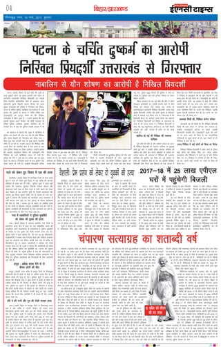 fcgkj@>kj[k.M04
xkSrecq) uxj] 15 ekpZ] 2017] cq/kokj
vkfnoklh leqnk;
cq) Lrwicq) izfrekxksy?kj
iVukA ¼okrkZ½ fcgkj ds iwoZ ea=h dh iq=h ds
lkFk nq"deZ djus dk eq[; vkjksih vkSj 'kgj ds
tkusekus O;olk;h fuf[ky fç;n'khZ ,oa mlds
firk Hkkjrh; ç'kklfud lsok ds vodk'k çkIr
vf/kdkjh —".k fcgkjh çlkn flUgk dks vkt
lqcg mÙkjk[kaM dh iqfyl us fxj¶rkj dj fy;kA
iVuk ds ofj"B iqfyl v/kh{kd euq egkjkt us ;gka
crk;k fd nq"deZ ds ekeys esa xfBr fo'ks"k ny
¼,lvkbZVh½ dks buiqV feyh Fkh fd fuf[ky
mÙkjk[kaM esa fNik gqvk gS A mUgksaus crk;k fd og
bldh lwpuk vius cSpesV jgs ikSM+h x<+oky ds
ofj"B iqfyl v/kh{kd eq[rkj eksgflu dks nh
ftlds ckn ls ogka dh iqfyl mldh ryk'k esa Fkh
A
Jh egkjkt us crk;k fd lqcg esa _f"kds'k esa
iqfyl tc okguksa dh tkap dj jgh Fkh rHkh fuf[ky
vkSj ';ke fcgkjh dks fxj¶rkj dj fy;k x;k A
firk&iq= ,d yXtjh dkj ls iwtk djus LFkkuh;
eafnj esa tk jgs FksA mUgksaus crk;k fd fuf[ky vkSj
mlds firk dks LFkkuh; dksVZ esa is'k djus ds ckn
mUgsa VªkaftV fjekaM ij fy;k tk;sxkA mUgksaus crk;k
fd vijk/k vuqla/kku foHkkx dh ,lvkbZVh Vhe
fuf[ky dks ykus _f"kds'k jokuk gks x;h gSA
iqfyl dh Vhe us mls rc /kj nckspk tc og iwtk
djus tk jgk gSA fxj¶rkj djus ds ckn iqfyl mls
ysdj jokuk gks x;h gSA vkbZth lhvkbZMh vfuy
fd'kksj ;kno us bl ckr dh iqf"V dh gSA ihfM+rk
fç;k ¼cnyk gqvk uke½ us fuf[ky vkSj muds
nksLrksa ij jsi dk vkjksi yxk;k FkkA ,lvkbZVh us
'kfuokj dks fuf[ky ds cM+s HkkbZ euh"k fç;n'khZ vkSj
mlds rhu nksLrksa dks iVuk ,;j iksVZ ls fxj¶rkj
dj fy;k FkkA
feyh tkudkjh ds eqrkfcd iqfyl dh Vhe dbZ
fnuksa ls mldh fxj¶rkjh ds fy, tgka&rgka
Nkisekjh dj jgh Fkh ysfdu fuf[ky iqfyl dks
pdek nsdj vius jgus dh txg ckj&ckj cny
jgk FkkA iq[rk lqcwr feyrs gh iqfyl us mls /kj
nckspk gSA iqfyl vc mls VªkaftV fjekaM ij ysdj
fcgkj vk,xhA
fcgkj ljdkj ds ,d iwoZ ea=h dh csVh us v‚Vks
eksckby dkjksckjh ij ,llh&,lVh Fkkus esa ;kSu
'kks"k.k dk ekeyk ntZ djk;k FkkA iVuk ds
v‚Vkseksckby dkjksckjh fuf[ky fç;n'khZ] mlds HkkbZ
lqHkk"k fç;n'khZ] lathr vkSj —".k dqekj ds f[kykQ
Fkkus esa ekeyk ntZ fd;k x;k gSA xkSjryc gS fd
fç;n'khZ eksVj ij djksM+ksa #i;s cSadksa dk cdk;k
gSA fuf[ky fç;n'khZ dks fcgkj ds 'ekY;k' ds
uke ls Hkh tkuk tkrk gSA fuf[ky fç;n'khZ us
dgk fd ;g cscqfu;kn vkjksi gS] oks ,slh fdlh
yM+dh dks ugha tkurs gSa vkSj uk gh dksbZ
laidZ gSA
[kkfjt gks xbZ Fkh fuf[ky dh tekur
;kfpdk
iwoZ ea=h dh csVh ds ;kSu 'kks"k.k ekeys dk vkjk-
sih fuf[ky fç;n'khZ dh tekur ;kfpdk ij lquokbZ
djrs gq, dksVZ us mldh vfxze tekur ;kfpdk dks
[kkfjt dj fn;k FkkA iVuk gkbdksVZ ds ,Mhts ou
ijost vkye dh vnkyr us fuf[ky dh tekur
;kfpdk dks [kkfjt dj fn;k FkkA iwoZ dkaxzsl ds
ea=h dh ukckfyx csVh ls jsi dk vkjksih fuf[ky
fç;n'khZ rhu fnuksa rd f'keyk ds ,d gksVy esa
fNik jgk FkkA feyh tkudkjh ds eqrkfcd ,d usrk
us fuf[ky ls eqykdkr dh Fkh vkSj usrkth us mls
rktk gky Hkh crk fn;k FkkA ,lvkbZVh dks tSls gh
bldh Hkud yxh] og gjdr esa vkbZ Fkh] ysfdu
mlls igys gh og Hkkx x;k FkkA mlds ckn
,lvkbZVh dks nks vyx&vyx eksckby uacjksa ds
Vkoj yksds'ku feys FksA buesa ,d fuf[ky] tcfd
nwljk usrkth bLrseky dj jgs FksA nksuksa dk yks-
ds'ku ,d gh feyk FkkA
vQokg feyh Fkh] fuf[ky djsxk ljsaMj
tkudkjh ;g Hkh feyh Fkh fd fuf[ky fç;n'khZ
fdlh Hkh oä dksVZ esa ljsaMj dj ldrk gS]
tcfd ,lvkbZVh ljsaMj ls igys mldh
fxj¶rkjh pkgrh FkhA ,lvkbZVh lw=ksa dh ekusa
rks nks vU; uacj Hkh feys gSa tks jktuhfrd
xfy;kjksa ls tqM+s yksxksa ds gSaA bu uacjksa ls Hkh
fuf[ky us ckr dh gSA
Qjkj fuf[ky us dbZ yksxksa dks fd;k Fkk eSlst
fuf[ky fuf[ky fç;n'khZ us Qjkj jgus ds nkSjku
dbZ yksxksa dks eSlst fd, FksA mÙkj çns'k]
e/;çns'k vkSj fgekpy esa jgrs gq, ;s lkjs eSlst
fd, x, FksA fuf[ky us ,Vh,e ls iSls Hkh fud-
kys FksA mlus dbZ txgksa ij dkMZ ls fcy Hkh
fn;k FkkA
bZ,ulh
enc times
VkbEl
iVuk ds pfpZr nq"deZ dk vkjksih
fuf[ky fç;n'khZ mÙkjk[kaM ls fxj¶rkj
paikj.kA egkRek xka/kh ds paikj.k lR;kxzg dk 100 lky iwjk
gks jgk gSA 15 vçSy 1917 dks gh eksgu nkl djepan xka/kh Vªsu
ls paikj.k igqaps Fks vkSj vaxzstksa ds f[kykQ lR;kxzg dk ,syku
fd;k FkkA paikj.k ls gh eksgunkl djepan xka/kh dk ^egkRek* xka/kh
cuus dk ekxZ ç'kLr gqvk FkkA Hkkjr ekrk dks vaxzstksa dh xqykeh
ls eqä djkus ds fy, dbZ vkUnksyu gq,A ftlesa lR;kxzg vkUnksyu
dk viuk ,d fo'ks"k egRo gSA ÞlR;kxzg* dk ewy vFkZ gS ^lR;* ds
çfr ^vkxzg*] ;s nksuks gh 'kCn laL—r Hkk"kk ds 'kCn gSaAHkkjr esa xk¡/kh
th ds usr`Ro esa lR;kxzg vkUnksyu ds varZxr vusd dk;ZØe pyk,
x;s FksA ftuesa çeq[k gS] paikj.k lR;kxzg] ckjnksyh lR;kxzg vkSj
[ksM+k lR;kxzgA ;s lHkh vkUnksyu Hkkjr dh vktknh ds çfr egkRek
xk¡/kh ds ;ksxnku dks ifjyf{kr djrs gSaA xk¡/kh th us dgk Fkk fd]
;s ,d ,slk vkanksyu gS tks iwjh rjg lPpkbZ ij dk;e gS vkSj
fgalk dk blesa dksbZ LFkku ugh gSA
15 vçSy]1917 dks jktdqekj 'kqDy tSls ,d vuke&ls vkneh
ds lkFk eksgunkl djepan xka/kh uke dk vkneh paikj.k]eksfrgkjh
igqapk FkkA ckcw xksj[k çlkn ds ?kj ij mUgsa Bgjk;k x;kA fcgkj
ds mÙkj&if'pe esa fLFkr paikj.k og bykdk gS tgka lR;kxzg dh
uhao iM+hA uhy dh [ksrh ds uke ij vaxzsth 'kklu }kjk fdlkuksa
ds 'kks"k.k ds f[kykQ ;gka xka/kh ds usr`Ro esa 1917 esa lR;kxzg
vkanksyu pyk FkkAeksgunkl djepan xka/kh dk 1917 dk paikj.k
lR;kxzg u flQZ Hkkjrh; bfrgkl cfYd fo'o bfrgkl dh ,d
,slh ?kVuk gS] ftlus fczfV'k lkezkT;okn dks [kqyh pqukSrh nh FkhA
os nl vçSy] 1917 dks tc fcgkj vk, rks mudk ,d ek= edln
paikj.k ds fdlkuksa dh leL;kvksa dks le>uk] mldk funku vkSj
uhy ds /kCcksa dks feVkuk FkkA ,d LFkkuh; ihfM+r fdlku jkt-
dqekj 'kqDy us dkaxzsl ds y[kuÅ vf/kos'ku ¼1916½ esa vaxzstksa }kjk
tcju uhy dh [ksrh djk, tkus ds lanHkZ esa f'kdk;r dh FkhA
'kqDy dk vkxzg Fkk fd xka/khth bl vkanksyu dk usr`Ro djsaA
xka/khth us bl leL;k dks u flQZ xaHkhjrkiwoZd le>k] cfYd bl
fn'kk esa vkxs Hkh c<+sA fcgkj esa paikj.k ftys dks ;s lkSHkkX; çkIr
gS fd nf{k.k vfÝdk ls okil vkdj egkRek xk¡/kh us lR;kxzg
vkUnksyu dk çkjEHk ;gha ls fd;kA paikj.k lR;kxzg esa xk¡/kh th
dks lQyrk Hkh çkIr gqbZA'kkafriw.kZ tufojks/k ds ek/;e ls ljdkj
dks lhfer ekaxsa Lohdkj djus ij lger dj ysuk ,d egÙoiw.kZ
miyfC/k FkhA lR;kxzg dk Hkkjr ds jk"Vªh; Lrj ij ;g igyk
ç;ksx bl fygkt ls dkQh lQy jgkA blds ckn uhy
dh [ksrh tehankjksa ds fy, ykHknk;d ugha jgh vkSj 'kh?kz
gh paikj.k ls uhy dksfB;ksa ds ekfydksa dk iyk;u çkjaHk
gks x;kAbl vkanksyu dk nwjxkeh ykHk ;g gqvk fd
bl {ks= esa fodkl dh çkjafHkd igy gqbZ] ftlds
rgr dbZ ikB'kkyk] fpfdRlky;] [kknh laLFkk
vkSj vkJe LFkkfir fd, x,A paikj.k lR;kxzg
ls gh vketuksa dks viuk vf/kdkj çkIr djus
ds fy, lgt gfFk;kj ¼lR;kxzg½ feykA
paikj.k lR;kxzg dks vkt ds lanHkZ esa
ns[kuk pkfg,A egkRek xka/kh ds lans'k&lR;]
vfgalk] çse] lnk'k;rk vkfn dks utj vankt
ugha fd;k tk ldrk gSA bl fn'kk esa jkT;
ljdkj ds lkFk&lkFk fofHkUu Lo;alsoh
laxBuksa dks igy djus dh vko';drk
gSAoSls rks bfrgkl dh gj ?kVuk dh
'krkCnh vkrh gS vkSj mls lkS lky
iqjkuk cuk dj pyh tkrh gSA
ge Hkh bfrgkl dks chrs le;
vkSj xqtjs yksxksa dk nLrkost Hkj
ekurs gSaA ysfdu bfrgkl chrrk ugha gS]
u, :i vkSj lanHkZ esa ckj&ckj ykSVrk gS
vkSj gesa etcwj djrk gS fd ge viuh vka[ksa
[kksysa vkSj vius ifjos'k dks igpkusa! bfrgkl
ds dqN iUus ,sls gksrs gSa fd os tc Hkh vkidks ;k vki mudks
Nwrs&[kksyrs gSa rks vkidks dqN u;k cuk dj tkrs gSaA bls
ikjl&Li'kZ dgrs gSaA bfrgkl dk ikjl&Li'kZॆA paikj.k dk
xka/kh&v/;k; ,slk gh ikjl gSA bl ikjl ds Li'kZ ls gh xka/kh
dks og feyk vkSj os og cus ftldh [kkst Fkh mUgsa] ;kuh bfrgkl
us ftlds fy, mUgsa x<+k FkkA vkSj og xka/kh dk Li'kZ gh Fkk fd
ftlus vfgY;k tSls ik"kk.kor~ paikj.k dks /k/kdrk 'kksyk cuk fn;k
FkkApaikj.k dks ns[kus nwj&nwj ls yksxksa dk vkuk 'kq: gks x;k gSA
otg gS fd 15 vçSy] 2016 ls xka/kh ds lR;kxzg dk 100oka lky
'kq: gks x;k gSA yksx vk jgs gSa] eksfrgkjh tk jgs gSa] csfr;k
tk jgs gSaA FkksM+k fHkfrgjok] cM+gjok y[kulsu dk pDdj Hkh
ekj ys jgs gSaA fHkfrgjok esa xka/kh dk vkJe Fkk] Ldwy HkhA
cM+gjok y[kulsu esa xka/kh vkSj muds yksxksa }kjk 'kq:
fd;k x;k igyk Ldwy gSA
fHkfrgjok&cM+gjok ds vykok vkSj Hkh nwljh
txgksa dk pDdj yxk;k tk jgk gSA rjg&rjg ds
vk;kstu dk :i&Lo:i&çk:i rS;kj gks jgk gS
paikj.k esaA o"kZ 2015&16 ds nkSjku fcgkj esa
vk;ksx ds ek/;e ls ç/kkuea=h jkstxkj l`tu
dk;ZØe ds varxZr 2430 bdkbZ;ksa dh LFkkiuk dj
19624 O;fä;ksa dks jkstxkj çnku fd;k x;k gS]
tcfd o"kZ 2016&17 ds nkSjku fcgkj jkT; esa vc
rd 1677 bdkb;ksa ds ek/;e ls 4800 O;fä;ksa
dks jkstxkj çnku fd;k x;k gS ,oa fo'ks"k :i ls
iwohZ paikj.k ftys esa 748 bdkb;ka LFkkfir dh xbZ gSA
o"kZ 2016&17 ds nkSjku fcgkj jkT; varxZrdqy [kknh
mRiknu #-929-82 yk[k dk mRiknu rFkk #- 2416-40
yk[k dh foØh ,oa 4974 O;fä;ksa dks jkstxkj çnku
fd;k x;k gSA dsvkjMhih ;kstuk varxZr iwohZ pEikj.k
ftyk [kM+h xzkeks|ksx la?k] eksrhgkjh dks o"kZ 2016&17
es 119-00 yk[k dh Loh—fr dh vuqlalk dh xbZ
gS] ftlds varxZr 200 p[ksZ ,oa 20 dj?ks ds ifjp-
kyu ,oa çf'k{k.k dh C;oLFkk gSA'krkCnh o"kZ es]
paikj.k lR;kxzg ds nkSjku egkRek xka/kh }kjk ftu xkoksa dk Hkze.k
fd;k x;k Fkk] mu 13 xkoksa ds 350 dkexkjksa dk lksyj p[kkZ
çf'k{k.k ds fy, p;u fd;k tk jgk gS ftUgs ç/kku ea=h jkstxkj
l`tu dk;ZØe ls tksM+k tk,xkA lkFk gh vU; m|ksxks es Hkh
çf'k{k.k nsus dh ;kstuk gS] ftUgs ckn es PMEGP ds ek/;e ls
jkstxkj eqgS;k djk;k tk lds A
iVukA vxys foÙkh; o"kZ
2017&18 esa fctyh daiuh 25
yk[k ,ih,y ?kjksa esa fctyh
dk y{; r; fd;k gS- jkT; ds
14 fctyh lfdZy esa ls 12 laos-
nd r; gks x;k gSA flQZ x;k
vkSj eqaxsj lfdZy esa laosnd r;
gksuk gS- 15 ekpZ dks nksuksa txgksa
ij laosnd r; gks tkus dh
laHkkouk gS- 2019 rd jkT; ds
50 yk[k ,ih,y ?kjksa esa fctyh
igqapkus dk y{; r; fd;k x;k
gS- fctyh daiuh dk vuqeku
gS fd 2019 rd jkT; ds lHkh
,ih,y vkSj chih,y ?kjksa esa
fctyh igqap tk;sxh- gj ?kj
fctyh ljdkj ds lkr fu'p;ksa
esa 'kkfey gS- ljdkj us eq[;ea=h
fo|qr laca/k fu'p; ;kstuk
'kq: dh gSA
gj ?kj fctyh ds fy,
ihohlh vkSj vkjblh ls yksu
fey jgk gSA bl ;kstuk ij
1857-50 djksM+ [kpZ gksxk- gj
?kj fctyh yxkrkj jkT;
ljdkj dh vfr egRokdka{kh
;kstuk gS- vxys ekg ls bl
;kstuk esa iwjh xfr vk tk;sxh-
eq[;ea=h uhrh'k dqekj us 15
uoacj dks bl ;kstuk dks ykap
fd;k Fkk- nksuksa fctyh daiuh ds
v/khu lkr&lkr lfdZy gSa- bl
;kstuk esa lHkh ,ih,y ifjokj
ftuds ;gka fctyh dk dusD'ku
ugha gS mUgsa fctyh dk dusD'ku
fn;k tk;sxkA ;kstuk 'kq: djus
ls igys jkT; ds 1-95 djksM+
?kjksa dk losZ fd;k x;k- mlh losZ
esa ;g ckr mHkjdj lkeus vk;k
fd 50 yk[k ,ih,y ?kjksa esa
fctyh dk dusD'ku nsuk gSa
flQZ ;kstuk 'kq: ugha gqbZ gS
cfYd ;kstuk dks le; ij vkSj
xq.koÙkkiw.kZ dk;kZUo;u ds fy,
ih,e, ¼çkstsDV eSustesaV
,tsalh½ ,oa Vhihvkb, ¼FkMZ ikVhZ
balisD'ku vkfFkfjVh½ dk Hkh
çko/kku fd;k x;k gSA
ukckfyx ls ;kSu 'kks"k.k dk vkjksih gS fuf[ky fç;n'khZ
paikj.k lR;kxzg dk 'krkCnh o"kZ
gkthiqjA ¼okrkZ½ fcgkj esa
oS'kkyh ftys ds vyx&vyx
Fkkuk {ks= esa çse çlax dks
ysdj nks ;qodks dh /kkjnkj
gfFk;kj ls gR;k dj nh x;h A
iqfyl lw=ksa us vkt ;gka crk;k
fd tankgk Fkkuk {ks= ds ikuk-
iqj xkao ds cVs'oj LFkku esa çse
çlax dks ysdj nks i{kksa ds chp
dy jkr gq;h ekjihV ds nkSjku
/kkjnkj gfFk;kj ls ,d ;qod
dh gR;k dj nhA e`rd dh
igpku fu'kkar dqekj ¼20½ ds
#i esa dh x;h gS A ekjihV dh
?kVuk dh rhu vU; yksx xaHkhj
#i ls ?kk;y gks x;sA
lw=ksa us crk;k fd ?kk;yksa
esa dfiys'oj flag ¼45½ vkSj
jke vorkj flag ¼70½ dks
csgrj bykt ds fy, iVuk
esfMdy d‚yst vLirky Hkstk
x;k gS tcfd ekewyh #i ls
?kk;y ,d O;fä dk bykt
gkthiqj lnj vLirky esa
djk;k x;k gSA iqfyl ekeys
dh Nkuchu dj jgh gSA
ogha ftys ds dVgjk
iqfyl vkmV iksLV ds
psgjk[kqnZ xkao esa çse çlax dks
ysdj dy nsj 'kke larks"k
dqekj ¼22½ dh pkdw ekjdj
gR;k dj nh x;h A bl ekeys
esa ;qod ds ifjtuksa us lacaf/kr
Fkkuk esa xkao dh efgyk
çse'khyk nsoh lesr nks uketn
vkSj rhu vKkr ds f[kykQ
çkFkfedh ntZ djk;h gSA
lw=ksa us crk;k fd ?kVuk
ds ckn ls vkjksih Qjkj gSaA
vkjksfi;ksa dh fxj¶rkjh ds fy,
iqfyl Nkisekjh dj jgh gSA
'koksa dks iksLVekVZe ds fy,
gkthiqj lnj vLirky Hkstk
x;k gSA ogha ftys ds uxj
Fkkuk {ks= ds iks[kjk eqgYyk ]
fcnqiqj Fkkuk {ks= ds f[kycr
xkao vkSj xaxkfczt Fkkuk {ks= ds
rsjfl;k fn;kjk esa dy gksyh
ds nkSjku jax yxkus dks ysdj
gq;h ekjihV dh ?kVuk esa pkj
efgyk lesr 15 yksx ?kk;y
gks x;sA ?kk;yksa dks gkthiqj
lnj vLirky esa HkrhZ djk;k
x;k gSA
oS'kkyh% çse çlax dks ysdj nks ;qodksa dh gR;kukys dks ysdj gq, fookn esa ,d dh gR;k
[kxfM+;kA ¼okrkZ½ fcgkj esa [kxfM+;k ftys ds uxj Fkkuk
{ks= esa ukys dks ysdj gq;s fookn esa ,d O;fä dh /kkjnkj
gfFk;kj ls gR;k dj nh x;hA iqfyl lw=ksa us vkt ;gka
crk;k fd jkeuxj eqgYyk fuoklh xksiky [ksrku vkSj
vkRekjke 'kekZ ¼45½ ds chp ukyk esa ikuh cgkus dks ysdj
dy fookn ds ckn ekjihV gq;h Fkh ftlesa vkRekjke vkSj
mldk iq= fou; dqekj xaHkhj #i ls ?kk;y gks x;k FkkA
lw=ksa us crk;k fd ?kk;yksa dks [kxfM+;k lnj vLirky esa
HkrhZ djk;k x;k tgka nsj jkr bykt ds nkSjku vkRekjke
dh ekSr gks x;h A ?kk;y iq= ds c;ku ij lacaf/kr Fkkuk
esa pkj yksxksa ds f[kykQ uketn çkFkfedh ntZ dh x;h gSA
iqfyl vkjksfi;ksa dh fxj¶rkjh ds fy, Nkisekjh dj jgh gSA
'ko iksLVekVZe ds fy, Hkst fn;k x;k gSA
x;k esa uDlfy;ksa us iqfyl eq[kfcjh
dks ysdj dh ;qod dh gR;k
x;kA ¼okrkZ½ fcgkj esa mxzokn çHkkfor x;k ftys ds
bekexat Fkkuk {ks= esa dy nsj jkr çfrcaf/kr Hkkjr dh
dE;qfuLV ikVhZ ¼ekvksoknh½ ds mxzokfn;ksa us iqfyl eq[kfcjh
ds vkjksi esa ,d ;qod dh xksyh ekjdj gR;k dj nhA
iqfyl lw=ksa us vkt crk;k fd nsj jkr 15&20 gfFk;kjcan
ekvksokfn;ksa us ilsok xkao esa /kkok cksyk vkSj dkS'ky ikloku
¼24½ dk vijg.k dj fy;kA blds ckn xkao ls djhc nks
fdyksehVj nwj ys tkdj uDlfy;ksa us dkS'ky dh xksyh
ekjdj gR;k dj nhA lw=ksa us crk;k fd uDlfy;ksa dks lansg
Fkk fd dkS'ky iqfyl dk eq[kfcjh FkkA ?kVuk dh lwpuk
feyrs gh ekSds ij igqaph iqfyl us 'ko dks iksLVekVZe ds
fy, vuqxzg ukjk;.k ex/k esfMdy d‚yst vLirky Hkst
fn;k gSA iqfyl uDlfy;ksa dh fxj¶rkjh ds fy, Nkisekjh
dj jgh gSA
gkiqM+ % vf/kd 'kjkc ihus ls nks
chekj yksxksa dh ekSr
gkiqM+A ¼okrkZ½ mÙkj çns'k esa gkiqM+ ftys ds fiy[kqvk
dksrokyh {ks= esa gksyh ds ekSds ij vf/kd 'kjkc ihus ls nks
chekj yksxksa dh e`R;q gks xbZA iqfyl lw=ksa us vkt ;gka
crk;k fd fl[ksMk xkao esa dqN yksxksa us gksyh ds ekSds ij
vf/kd 'kjkc ih yh ftlls nks chekj yksxksa dh e`R;q gks
xbZA iqfyl dk dguk gS fd e`rdksa ds ifjtuksa us crk;k
fd nksuksa dkQh le; ls chekj Fks vkSj gksyh ij mUgksaus
'kjkc vf/kd ih yh ftlls mudh e`R;q gks xbZA mUgksaus
crk;k fd muds rhu lkfFk;ksa us Hkh 'kjkc ih FkhA mudh
gkyr Bhd gSA
ifr us dh iRuh vkSj iq= dh xksyh ekjdj gR;k
vkjkA ¼okrkZ½ fcgkj esa Hkkstiqj ftys ds fldjgêk Fkkuk
{ks= esa ,d O;fä us laifÙk fookn dks ysdj vkt
fnungkM+s viuh iRuh vkSj iq= dh xksyh ekjdj gR;k
dj nhA iqfyl lw=ksa us crk;k fd youk xkao fuoklh
ds'ko jk; dk mldh iRuh xhrk nsoh ¼45½ ds lkFk iwoZ
ls laifÙk fookn dks ysdj dksVZ esa eqdnek py jgk FkkA
blh ls ukjkt ds'ko us djhc lk<+s ukS cts iRuh xhrk
vkSj iq= gypy jk; ¼22½ dh xksyh ekjdj gR;k dj
nhA lw=ksa us crk;k fd ?kVuk dks vatke nsus ds ckn
vkjksih ds'ko eksVjlkbfdy ls Qjkj gks x;k A xzkeh.kksa
dh lwpuk ij igqaph iqfyl us 'koksa dks iksLVekVZe ds
fy, vkjk lnj vLirky Hkst fn;k gSA iqfyl vkjksih dh
fxj¶rkjh ds fy, Nkisekjh dj jgh gSA
2017&18 esa 25 yk[k ,ih,y
?kjksa esa igqapsxh fctyh
15 vçSy dks lh,e
dh in ;k=k
 