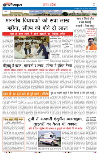 mRrj izns”k
y[kuÅA¼okrkZ½ mÙkj çns'k
fo/kku lHkk ds ekulwu l= esa
vkt rhu fo/ks;dksa dks ikfjr
djus ds lkFk gh lnu dh
dk;Zokgh vfuf'prdky ds
fy, LFkfxr dj nh x;hA
lnu dh dk;Zokgh 'kq#
gksrs gh fo/kk;dksa ds osru
HkÙks c<k;s tkus lEcU/kh
fo/ks;d dks loZlEer ls
ikfjr dj fn;k x;kA
;g fo/ks;d dy is'k
fd;k x;k FkkA blds
vykok cfy;k esa tuuk;d
pUæ'ks[kj fo'ofo|ky; dh
LFkkiuk vkSj jkeiqj ds
eksgEen vyh tkSgj fo'o-
fo|ky; lEcU/kh fo/ks;d Hkh
ikfjr dj fn;s x;sA xr 22
vxLr ls 'kq# gq, ekulwu
l= dh lkr cSBdsa gqbZA
blesa eq[;ea=h rFkk eaf=;ksa
ds osru HkÙks c<kus lac/kh
fo/ks;d Hkh ikfjr gqvkA
ftlds ckn fo/kk;dksa ds osru
esa 150 Qhlnh dh c<+ksÙkjh gks
x;h gSA
csfld lSyjh esa rhu
xqus ls vf/kd dh c<+ksÙkjh
osru c<+ksÙkjh ds ckn
eq[;ea=h] dSfcusV ea=h]
Lora= çHkkj o jkT; eaf=;ksa
dh Hkh lSyjh esa btkQk gks
x;k gSA eq[;ea=h o dSfcusV
ea=h dh csfld lSyjh 12000
ls c<+dj 40000 gtkj #i,
gks x;h gSA tcfd jkT;
ea=h vkSj Lora= çHkkj
eaf=;ksa dh lSyjh 35 gtkj
#i, gks x;h gSA
eq[;ea=h dh lSyjh
1-68 yk[k #i,
c<+h gqbZ lSyjh ds ckn
eq[;ea=h o dSfcusV eaf=;ksa dk
dqy osru 1 yk[k 65 gtkj
#i, gks x;k gSA ogha eq[;ea=h
dh lSyjh esa blls brj 3
gtkj #i, vfrfjä vU; HkÙks
ds rkSj ij tqM+saxsA ftlds ckn
eq[;ea=h dh lSyjh 1 yk[k 68
gtkj #i, gks x;h gSA
ljdkj ij
iM+sxk 1 vjc ls T;knk
dk cks>
ogha fo/kk;dksa ds osru ij
utj Mkysa rks mudh lSyjh esa
150 Qhlnh dh c<+ksÙkjh dh
x;h gSA c<+ksÙkjh ds ckn
fo/kk;dksa dh lSyjh 1 yk[k 25
gtkj #i, gks x;h gSA ;gka
xkSj djus okyh ckr ;g gS fd
;wih esa 67 Qhlnh fo/kk;d
djksM+ifr gSaA osru c<+ksÙkjh ds
ckn jkT; ljdkj ij 1 vjc
28 djksM+ o 89 yk[k #i, dk
vfrfjä cks> vk;sxkA
xkSrecq) uxj] 02 flracj 2016] “kqØokj
03
bekeckM+k
ekuuh; fo/kk;dksa dks lok yk[k
eghuk] lh,e dks ikSus nks yk[k
bZ,ulh
enc times
VkbEl
pkjckx LVs”ku
okjk.klhA ¼okrkZ½ dk'kh fgUnw
fo'ofo|ky; ¼ch,p;w½ esa dy jkr
,d ?kk;y Nk= ds bykt ds fookn
ij jsftMsaV M‚DVjksa vkSj Nk=ksa ds chp
ekjihV ds ckn vk/kh jkr rd Vªkek
lsaVj ,oa /kuoarfj Nk=kokl esa
rksM+QksM+ ,oa vkxtuh dh ?kVuk,a
gqbZaA Nk=ksa dh mxz HkhM+ }kjk jsftMsaV
M‚DVjksa ds Nk=kokl esa tcju ?kqldj
mudh 30 eksVjlkbfdysa tykus dh
?kVuk ds ckn fo'ofo|ky; ifjlj esa
ruko dk ekgkSy cuk gqvk gSA dk'kh
fgUnw fo'ofo|ky; esa Vª‚ek lsaVj ds
jsftMsaV M‚DVj dy jkr ekjihV ,oa
vkxtuh dh ?kVuk ds f[kykQ vkt
gM+rky ij pys x,] ftlls ;gka
vkikrdkyhu lsokvksa dks NksM+dj
ckdh dkedkt cqjh rjg ls çHkkfor
gSAblds eísutj ifjlj esa cM+h la[;k
esa lqj{kk cyksa dks rSukr fd;k x;k gSA
ftykf/kdkjh fot; fdju vkuan
,oa ofj"B iqfyl v/kh{kd vkdk'k
dqygfj us vk/kh jkr dks mxz Nk=ksa dks
le>k cq>kdj fLFkfr fu;af=r djus
dh dksf'k'k dh] ftlls coky dk
flyflyk rks Fke x;k] ysfdu ruko
vHkh Hkh cuk gqvk gSA ruko dks ns[krs
gq, fo'ofo|ky; ifjlj esa ,sgfr;kru
cM+h la[;k esa LFkkuh; iqfyl lkFk
ih,lh ds tokuksa dks rSukr fd;k x;k
gSA Vª‚ek lsaVj] dqyifr dk;kZy; ,oa
vkokl] /kuoarfj Nk=kokl ,oa fcM+yk
Nk=kokl ds vklikl fo'ks"k lqj{kk
fuxjkuh dh tk jgh gSA lw=ksa us crk;k
fd ch,p;w ds fcM+yk ¼,½ Nk=kokl esa
jg jgs Lukrd f}rh; o"kZ ds Nk=
'kqHke rsofr;k ,d nq?kZVuk esa ?kk;y
gks x;k FkkA mlds lkFkh çHkkr
mik/;k; ,oa vk;q"k flag mls bykt
ds fy, ch,p;w ds Vª‚ek lsaVj ysdj
x,] tgka vkjksi gS M‚DVjksa us 'kqHke
dks HkrhZ djus ls euk dj fn;kA blh
ckr dks ysdj nksuksa Nk=ksa dh M‚DVjksa
ls dgklquh vkSj ekjihV gks xbZA vkjk-
si gS fd nksuksa Nk=ksa dks dqN M‚DVjksa
us ,d dejs esa can dj fn;kA bldh
lwpuk fcM+yk Nk=kokl igqaprs gh cM+h
la[;k esa ogka ds Nk=k Vª‚ek lsaVj
igqap x, vkSj coky djus yxsA vusd
jsftMsaV M‚DVjksa ,oa fcM+yk Nk=kokl
ds cgqr ls Nk=ksa ds chp dbZ ckj
>M+isa ,oa ekjihV gqbZaA Nk=ksa dh
xqLlk;h HkhM+ us Vª‚ek lsaVj esa dqN
rksM+ dhA ç'kklu ds chp cpko ds
ckn ?kk;yksa jl lqanj yky vLirky
esa HkrhZ djok;k x;kA blds ckn cM+h
la[;k esa Nk= jsftMsaV M‚DVjksa ds
/kuoarfj Nk=kokl igqap x, vkSj
lqj{kkdfeZ;ksa dh ekStwnxh esa gh
rksM+QksM+ dh vkSj eksVlkbfdyksa dks
vkx ds gokys dj fn;kA
ch,p;w ds çoäk M‚0 jkts'k flag
ds eqrkfcd] de ls de 30
eksVjlkbfdyksa dh tkudkjh feyh gSA
mUgksaus crk;k fd miæfo;ksa dh
igpku dh tk jgh gSA blh ds vk/kkj
ij vkxs dh dkjZokbZ dh tk,xhA M‚0
flag us crk;k fd vkt fo'ofo|ky;
dk dkedkt lkekU; rjhds ls py
jgk gSA
ch,p;w esa coky] vkxt+uh o ruko] ifjlj esa iqfyl rSukr
y[kuÅA ;wih esa ejhtksa
dks vLirky igqapkus okyh
,acqysal dh O;oLFkk dh iksy
[kqyrh utj vk jgh gSA ;wih
esa dbZ txgksa ij ,acqysal lsok
[kLrkgky utj vkbZ gSA
bl ckjs esa tc vf[kys'k
ljdkj ds ifjokj dY;k.k ea=h
ls ckr dh xbZ rks mUgksaus nkok
fd;k gS fd iwjs çns'k esa 108
uacj dh 1488 ,acqysal gSa vkSj
102 uacj dh 1972 ,acqysal
yxkrkj py jgh gS] tks
vkikrdkyhu fLFkfr esa egt
15 ls 20 feuV ds vanj ejht
ds ?kj igqap tkrh gSaA mÙkj
çns'k ds ifjokj dY;k.k ea=h
jfonkl esgjks=k us dgk fd
108 uacj dh ,acqysal ls çns'k
esa yxHkx 50 yk[k yksxksa dks
Qk;nk gqvk gSA ogha 102 uacj
dh ,acqysal lsok ls 1 djksM+
xHkZorh efgykvksa dks ykHk gqvk
gS] tks çlo ds nkSjku mudks
?kj ls vLirky vkSj vLirky
ls ?kj okil ykus dk dke
fd;k gSA
mUgksaus dgk fd vxj bl
lsok esa dksbZ xM+cM+h ikbZ xbZ
rks ftEesnkj yksxksa ds f[kykQ
dM+h dkjZokbZ dh tk,xhA ;wih
esa 102 vkSj 108 ,acqysal lsokvksa
dk v‚ijs'ku vkSj esUVsUl tho-
hds uke dh daiuh dks fn;k
x;k gS] dbZ txgksa ij blds
dke es f<ykbZ dh lwpuk feyh
gSA blij ea=h us dgk fd oks
daiuh dks bl ckjs es funsZ'k
tkjh dj jgs gSaA çns'k ljdkj
ds ifjokj dY;k.k ea=h jfon-
kl esgjks=k us ,acqysal ds
Mªkbojksa dh lSyjh dks ysdj
dgk fd geus vf/kdkfj;ksa dks
cqykdj vkns'k fn, gSa fd
Mªkbojksa dks rqjUr lSyjh nh
tk,A lkFk gh mUgksaus dgk fd
tks ,acqysal [kjkc gks xbZ gS
mls Bhd djkus dk vkns'k
fn;k gSA ea=h dh ekusa rks
ljdkj ,acqysal lsok dks vkSj
csgrj cukus ds ckjs esa fopkj
dj jgh gSA
;wih esa osru HkRrksa esa Hkkjh c<+ksÙkjh dk fo/ks;d ikfjr
;wih esa ljdkjh ,acqysal [kLrkgky]
Mªkbojksa dk osru Hkh cdk;k
vktex<+A ¼okrkZ½ ;wih
chtsih ds egkea=h fot;
cgknqj ikBd us xq:okj dks
clik lqçheks ek;korh ij
djkjk geyk cksyk gSA ikBd
us dgk gS fd vkt tc mudh
ikVhZ ds usrk clik NksM+dj
chtsih esa 'kkfey gks jgs gSa rks
ek;korh mUgsa ^fjtsDVsM eky*
dg jgh gSa tcfd ogh yksx
tc mudh ikVhZ esa Fks rks og
cgqr vPNs FksA ikBd us dgk
fd ek;korh Hkwy xbZ gSa fd
chrs yksdlHkk pquko esa turk
mUgsa fjtsDV dj pqdh gS] tks
vc mUgsa viukus okyh ugha gSA
ikBd us dgk fd chtsih ds
c<+rs tuk/kkj dks ns[kdj
ek;korh ckS[kyk xbZ gSaA
ikBd us dgk fd
vktex<+ dh jSyh esa ek;korh
us 50 feuV ds Hkk"k.k esa 35
feuV rd Hkktik ij fu'kkuk
lk/krh jgha tcfd ;g pquko
iwjh rjg eq[;ea=h vf[kys'k
;kno ds ikap lky ds dke ij
gksus tk jgk gSA blls cqvk
vkSj Hkrhts ds chp lkaBxkaB
dk irk pyrk gSA
chtsih ds egkea=h us dgk
fd ek;korh dqN Hkh dgsa
ysfdu ;g txtkfgj gks pqdk
gS fd og iSlk ysdj fVdV
csprh gSaA mUgksaus dgk fd
ek;korh Hkktik ds c<+rs
tuk/kkj vkSj clik ds flrkjs
xfnZ'k esa ns[k ckS[kyk x;h gSaA
blfy, vuki&luki cd jgh
gSaA ,d rjQ ek;korh loZ
lekt dh ckr djrh gSa vkSj
nwljh rjQ lÙkk esa vkus ij
lwn lfgr fglkc pqdkus dh
/kedh nsrh gSaA fryd rjktw
vkSj ryokj ds ukjs ij mudh
lQkbZ ls dqN gksus okyk ugha
gSA ifCyd gS lc tkurh gS
fd ;g ukjk dc vkSj fdlus
fn;k rFkk ek;korh dh ekufl-
drk D;k gSA bl nkSjku
Hkktik usrk us lÙkk:<+ lek-
toknh ikVhZ ij Hkh tedj
geyk cksykA mUgksaus dgk fd
eq[;ea=h nwljksa ij rat dl
jgs gSa ysfdu ;g Hkwy x;s gSa
fd dkuwu O;oLFkk dks nq:Lr
djuk mUgha dh ftEesnkjh gSA
lh,th us ekuk fd çns'k esa
efgyk vijk/k esa 61 çfr'kr
dh o`f) gqbZ gSA gj Ng ?kaVs
esa efgyk ds lkFk nqO;Zogkj gks
jgk gS rks gj rhu ?kaVs ij ,d
nq"deZ dh ?kVukA ea=h ^i‚dsV
euh* ds uke ij turk ds iSls
ij ,s'k dj jgs gSaA çns'k ds
dbZ ftys ds yksx ck<+ dh
foHkhf"kdk ls tw> jgs gSa ysfdu
lik ljdkj dk /;ku bldh
rjQ ugha gSA ck<+ ds ckn gksus
okyh lØked fcekfj;ksa us
fuiVus ds fy, dksbZ bartke
ugha fd;k x;k gSA Hkktik us
vius dk;ZdrkZvksa dks ck<+
çHkkfor {ks= esa tkdj yksxksa
dh enn djus dks dgk gS
lkFk gh ikVhZ Lrj ij
fpfdRldksa ls Hkh vihy dh
x;h gS fd os bl dfBu ?kM+h
esa turk ds lkFk [kM+s gksa vkSj
lØked chekfj;ksa ls cpus esa
yksxksa dh enn djsaA
ck<+ çHkkfor
yksxksa dh rjQ
/;ku ugha ns jgh
lik ljdkj
cnek'kksa us efgyk dh psu ywVh
okjk.klhA ¼okrkZ½ mÙkj çns'k esa okjk.klh ds eaMqokMhg
igkM+h xkao {ks= esa eksVjlkbfdy lokj cnek'kksa us ,d
efgyk dh lksus dh psu ywV yhA iqfyl lw=ksa us crk;k fd
x.ks'kiqj d‚yksuh esa jgus okyh lR;k feJk dy jkr igkM+h
cktkj ls lkeku ysus xbZ FkhA blh nkSjku cnek'kksa us
okjknkr dks vatke fn;kAiqfyl ekeyk ntZ dj cnek'kksa dh
ryk'k dj jgh gSA
1400 isVh voS/k 'kjkc tCr] pkj fxj¶rkj
vEcsMdjuxjA ¼okrkZ½ mÙkj çns'k esa vEcsMdjuxj ds
vfgjkSyh {ks= esa ,d can jkblfey ls iqfyl Vhe us Nkisekjh
dj pkj yksxksa dks fxj¶rkj fd;k vkSj 1400 isVh 'kjkc tCr
dhA iqfyl lw=ksa us crk;k fd ,d lwpuk feyh fd lksukoka fuoklh
lqjs'k flag dh xkao esa can iM+h jkblfey esa voS/k rjhds ls udyh
'kjkc cukus dk dkjksckj py jgk gSA bl ij]dy nsj jkr xksj[kiqj
Lis'ky VkLd QkslZ ¼,lVh,Q½ vkSj vfgjkSyh iqfyl dh l;qaä Vhe
us Nkisekjh dj jkblfey ls 1400 isVh voS/k 'kjkc] 70 Mªe fLçV
rFkk dbZ daifu;ksa ds jSij] gksyksxzke ,oa voS/k vlygs cjken dj
ekSds ls lqjs'k flag] ghjkyky] lquhy dqekj rFkk fodkl dks fxj¶rkj
dj fy;kA mUgksaus crk;k fd lqjs'k flag dks jkblfey ds /ka/ks esa
uqdlku gksus ds dkj.k og vius lkfFk;ksa ds lkFk feydj fey
esa udyh 'kjkc cukus dk dke 'kq: dj fn;k FkkA
y[kuÅA D;k vki ;dhu
djsaxs fd Ldwy esa fcuk
fdrkcksa ds Hkh i<+kbZ gksrh gSA
;wih esa ,slk gh gks jgk gSA
otg lqudj vki pkSad
tk,axsA vkjksi gS fd
deh'ku[kksjh ds pDdj esa
ljdkjh fdrkcsa oä ij ugha
Nkih tk ldha ftldh otg
ls cPps ikap eghuksa ls fdrkcksa
ds fcuk gh Ldwy tk jgs gSaA
ogha dqN Ldwy esa cPpksa dks
iqjkuh fdrkcksa ls i<+k;k tk
jgk gSA ns'k esa pkjksa rjQ ukjs
yx jgs gSa] i<+sxk bafM;k rks
c<+sxk bafM;kA ysfdu bu ukjksa
dh xwat 'kk;n ;wih ds ljd-
kjh Ldwyksa rd ugha igqap jgh
gS rHkh rks ;gka cPps mu
fdrkcksa ls gh eg:e gSa tks
mUgsa ljdkj ls eq¶r esa nh
tkrh gSaA bldk urhtk ;s fd
;gka cPps Ldwy rks tkrs gSa
ysfdu fcuk fdrkc ds gh vkSj
fcuk i<+s gh ?kj ykSV tkrs gSaA
vf[kys'k jkt esa ;wih ds ljd-
kjh Ldwyksa dh ;gh gdhdr gSA
,d rjQ tgka çkbosV Ldwy
ds cPps ikap eghus esa djhc
vk/kh i<+kbZ iwjh dj pqds gSa] rks
ogha ljdkjh Ldwyksa esa i<+us
okys yxHkx Ms<+ djksM+ cPps
vHkh fdrkc feyus dk gh
bartkj dj jgs gSaA
>kalh iqfyl ykbu ds
ljdkjh Ldwy esa ikapoha dk
Nk= euh"k ,sls xjhc ifjokj
ls gS tks fd mls fdlh dkUosaV
;k çkbosV Ldwy esa ugha i<+k
ldrkA fygktk mldk
nkf[kyk ljdkjh çkbejh Ldwy
esa djk;k x;k ij fdrkcsa u
feyus ls mldh i<+kbZ Bi gSA
;gh gkyr Ldwy ds ckdh
cPpksa dh Hkh gSA f'k{kk
vf/kdkjh Hkh ekurs gSa fd
fdrkcsa Nius esa nsjh dh otg
ls ,slk gks jgk gS ysfdu ;s Hkh
nkok djrs gSa fd blls T;knk
QdZ ugha iM+k gSA ;gh gky
bykgkckn ds yhMj jksM çkbe-
jh Ldwy dk Hkh gSA nwljs cPpksa
dh rjg 'kkfyuh vkSj iwtk dh
i<+kbZ Hkh fdrkc ds cxSj gh
py jgh gSA oks Ldwy vkrh gSa]
feM Ms ehy [kkrh gSa vkSj fQj
okil ykSV tkrh gSaA ls'ku ds
eqrkfcd ;wih ds ljdkjh Ldwyksa
esa i<+us okys cPpksa dks vçSy
rd fdrkcsa fey tkuh pkfg,
Fkha ysfdu ikap eghus ckn Hkh
muds gkFk esa fdrkcsa ugha gSaA
;s cPps vf[kys'k vady ls
fdrkcsa ekax jgs gSaA
;wih ds ljdkjh Ldwyksa esa fcuk fdrkcksa ds dSls gksxh i<+kbZ---+
jsftMsaV M‚DVj gM+rky ij] vkikrdkyhu lsokvksa dks NksM+dj ckdh dkedkt Bi
y[kuÅA mÙkj çns'k ds eq[;ea=h
vf[kys'k ;kno us fl;klr esa tkfr vkSj
/keZ ds lehdj.kksa dks Lohdkj djrs gq,
vkt dgk fd turk dks bu nks phtksa
ds vykok fodkl dh ckr djus okyksa
dks pquuk pkfg;sA
vf[kys'k us fo/kkue.My ds ekulwu
l= ds vkf[kjh fnu fo/kkulHkk esa dgk]
^^;g lp gS fd tkfr vkSj /keZ ds
lehdj.k dke djrs gSa] ysfdu vius
lehdj.k Bhd djus ds ctk; vkidks
fodkl ds ckjs esa ckr djuh pkfg;sA
turk dks ,sls yksx pquus pkfg;s tks
fodkl dh ckr djsaA** clik lnL;ksa dh
rjQ b'kkjk djrs gq, mUgksaus dgk fd
turk us mUgsa ¼clik½ 10 lky igys
¼o"kZ 2007½ esa pquk Fkk] exj rc vkSj vc
oä cny x;k gS] yksxksa dh çkFkfedrk,a
cny x;h gSaA
vf[kys'k us dgk] ^^bl cnys gq,
ekgkSy esa ge ,d ckj fQj ljdkj
cuk,axsA** mUgksaus dgk] ^^ekStwnk ljdkj
ds ikl Ng eghus gh cps gSa] ysfdu fQj
Hkh çns'k esa fuos'k gks jgk gSA blls irk
pyrk gS fd fuos'kdksa dks lik ljdkj
esa Hkjkslk gS vkSj mUgsa ;dhu gS fd ge
lÙkk esa nksckjk vk jgs gSaA** eq[;ea=h us
viuh ljdkj }kjk es/kkoh fo|kfFkZ;ksa dks
eq¶r ySiVki] dU;k fo|k/ku] esVªks rFkk
vU; ;kstukvksa :ih miyfC/k;ksa dk ftØ
fd;kA ogha] ^fctyh dk dksVk* ugha
c<+kus ij dsUæ ljdkj dh vkykspuk Hkh
dhA mUgksaus dgk fd vPNs fnu ykus vkSj
gj ukxfjd ds cSad [kkrs esa 15&15 yk[k
:i;s tek djus dk oknk djus okyh
Hkktik ds foijhr mÙkj çns'k dh lik
ljdkj us vius lkjs okns iwjs fd;s gSaA
vf[kys'k us gky esa clik NksM+dj
Hkktik esa 'kkfey gq, fo/kkulHkk esa foi{k
ds iwoZ usrk Lokeh çlkn ekS;Z dk ftØ
djrs gq, dgk fd ^ekS;kZ th* tSls yksxksa
us viuh vkLFkk cny yhA og lnu esa
ugha vk,] D;ksafd muds fy;s vkte [kka
¼lalnh; dk;Z ea=h½ dk lkeuk djuk
eqf'dy FkkA
^clik ds flrkjs xfnZ'k
esa ns[k ckS[kykbZ
ek;korh* % fot; cgknqj
ea=h us fn;k ,acqysal dh ejEer o Mªkbojksa dks lSyjh nsus ds vkns'k
ifr dh gR;k djus okyh
vfHk;qä efgyk vkSj mlds
çseh dks vkthou dkjkokl
egksckA ¼okrkZ½ mÙkj çns'k esa
egksck ftys dh ,d vnkyr us
pkj lky igys gqbZ ifr dh ºR;k
dh vfHk;qä iRuh vkSj mlds çseh
dks vkthou dkjkokl vkSj
30&30 gtkj #i;s tqekZus dh
ltk lqukbZA vfHk;kstu i{k ds
vuqlkj iuokM+h {ks= ds fjNk xk¡o
fuoklh j?kqchj us vKkr yksxks ds
f[kykQ vius HkkbZ vkseçdk'k dh
gR;k dh fjiksVZ 9 ekpZ 2012 dks
ntZ djk;k FkkA vkseçdk'k dh
iRuh f'ko dyh vkSj mlds çseh
vjfoUn ds lkFk fey dj mldh
ºR;k fd;s tkus dh ckr dk
[kqyklk gqvkA iqfyl us foospuk
dh i=koyh vnkyr esa çLrqr
fd;k FkkA vij l= U;k;ky;
¼f}rh;½ lat; gjh 'kqDy us nksuksa
i{kksa ds c;ku lquus vkSj lk{; dk
voyksdu djus ds ckn f'ko
dyh vkSj vjfoUn dks vkseçdk'k
dh gR;k dk nks"kh djkj fn;kA
fodkl dh ckr djus okyksa dks pqus turk % vf[kys'k
 