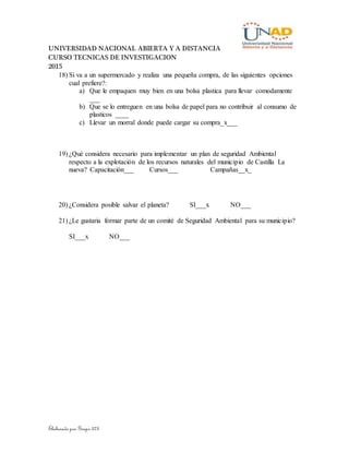 UNIVERSIDAD NACIONAL ABIERTA Y A DISTANCIA
CURSO TECNICAS DE INVESTIGACION
2015
Elaborado por Grupo 373
18) Si va a un supermercado y realiza una pequeña compra, de las siguientes opciones
cual prefiere?:
a) Que le empaquen muy bien en una bolsa plastica para llevar comodamente
___
b) Que se lo entreguen en una bolsa de papel para no contribuir al consumo de
plasticos ____
c) Llevar un morral donde puede cargar su compra_x___
19) ¿Qué considera necesario para implementar un plan de seguridad Ambiental
respecto a la explotación de los recursos naturales del municipio de Castilla La
nueva? Capacitación___ Cursos___ Campañas__x_
20) ¿Considera posible salvar el planeta? SI___x NO___
21) ¿Le gustaria formar parte de un comité de Seguridad Ambiental para su municipio?
SI___x NO___
 