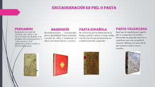 Pergamino
Realizado con piel de
carnero, de cabra o de
asno. Puede ser flexible, si se
emplea sólo el pergamino, o
"a la romana", si el
pergamino cubre cartón u
otra materia dura.
Marroquín
Encuadernaciones caracterizadas
por su durabilidad. Están realizadas
con piel de cabra y usualmente se
tiñen con colores fuertes y oscuros.
Pasta española
Se caracteriza por la utilización de la
badana, piel de cordero u oveja curtida,
con decoración que proporciona un
acabado moteado o jaspeado.
Pasta valenciana
Igual que la española pero aquí la
piel se arruga antes de teñirla,
ofreciendo un jaspeado más rico y
caprichoso que nos recuerda al
mármol. Además, los tonos de la
piel incluyen colores vivos y
variados.
Encuadernación en piel o pasta
 