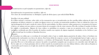 Edad Media
Encuadernación en piel repujada con guarniciones, siglo xiii.
Encuadernación con guarniciones metálicas, siglo xvi.
Tres clases de encuadernaciones se distinguen a partir de dicha época y por toda la Edad Media:
Sencillas o de pura utilidad
Es el libro manual y corriente, sobre todo, en los monasterios que se encuadernaba con dos sencillas tablas cubiertas de piel o de
pergamino sin labores artísticas y se ataba con alguna correa o se cerraba con manezuelas metálicas o bien se cubrían los cortes con
una prolongación de la piel a modo de cartera. En las universidades, los libros mayores solían guarnecerse con punteras de bronce
o hierro y se ataban con una cadena a un poste dentro de un pupitre a fin de evitar extravíos. Por ello, recibían el nombre de libros
de cadena o encadenados. Algunos de estos códices se guardaban en armarios y cajas no en posición recta o de canto, sino
tumbados, recibiendo por ello el nombre de tumbos cuando eran registros de alguna magnitud, custodiados en los Archivos y por
la clase de piel que los recubría se llamaban becerros.
Elegantes
Se formaban con tablas que se recubrían de terciopelo sobre el que se añadía alguna guarnición de plata o bien se forraban con
guadameciles tachonados con clavos de adorno. Esta forma debió de empezar a usarse en Constantinopla hacia el siglo v, pues en
mosaicos de la época se representan ministros o servidores del Emperador llevando grandes libros encuadernados de forma
parecida. Pero no se decoraban por entonces las pieles con gofrados repujados que no parecen ser conocidos antes del siglo xiii.
En los siglos xiv y xv hasta principios del xvi se llevó mucho la encuadernación con estas últimas labores, sobre todo en España ya
comenzados por lo menos en el siglo xiii, siendo de estilo mudéjar los gofrados conocidos.
De gran lujo
.
 