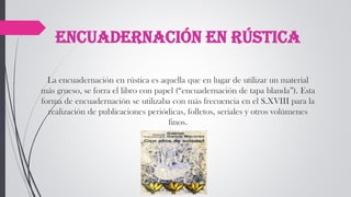 Encuadernación en rústica
La encuadernación en rústica es aquella que en lugar de utilizar un material
más grueso, se forra el libro con papel (“encuadernación de tapa blanda”). Esta
forma de encuadernación se utilizaba con más frecuencia en el S.XVIII para la
realización de publicaciones periódicas, folletos, seriales y otros volúmenes
finos.
 