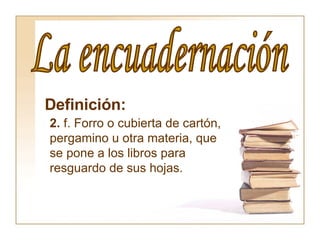 La encuadernación Definición:   2.  f. Forro o cubierta de cartón, pergamino u otra materia, que se pone a los libros para resguardo de sus hojas.  