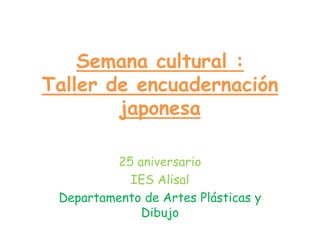 Semana cultural :
Taller de encuadernación
japonesa
25 aniversario
IES Alisal
Departamento de Artes Plásticas y
Dibujo
 