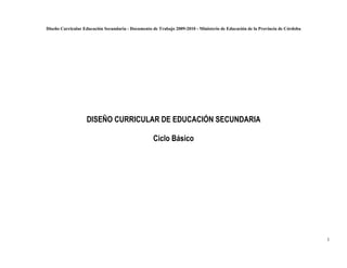 Diseño Curricular Educación Secundaria - Documento de Trabajo 2009-2010 - Ministerio de Educación de la Provincia de Córdoba




                   DISEÑO CURRICULAR DE EDUCACIÓN SECUNDARIA

                                                    Ciclo Básico




                                                                                                                               1
 