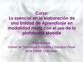 Curso:
Lo esencial en la elaboración de
una Unidad de Aprendizaje en
modalidad mixta con el uso de la
plataforma Moodle
Bienvenidos
Unidad de Tecnología Educativa y Campus Virtual
de la ESIME Culhuacan
 