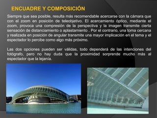 ENCUADRE Y COMPOSICIÓN
Siempre que sea posible, resulta más recomendable acercarse con la cámara que
con el zoom en posición de teleobjetivo. El acercamiento óptico, mediante el
zoom, provoca una compresión de la perspectiva y la imagen transmite cierta
sensación de distanciamiento o aplastamiento . Por el contrario, una toma cercana
y realizada en posición de angular transmite una mayor implicación en el tema y el
espectador lo percibe como algo más próximo.

Las dos opciones pueden ser válidas, todo dependerá de las intenciones del
fotógrafo, pero no hay duda que la proximidad sorprende mucho más al
espectador que la lejanía.
 