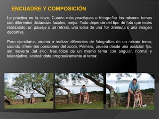 ENCUADRE Y COMPOSICIÓN
La práctica es la clave. Cuanto más practiques a fotografiar los mismos temas
con diferentes distancias focales, mejor. Todo depende del tipo de foto que estés
realizando, un paisaje o un retrato, una toma de una flor diminuta o una imagen
deportiva.

Para ejercitarte, prueba a realizar diferentes de fotografías de un mismo tema,
usando diferentes posiciones del zoom. Primero, prueba desde una posición fija,
sin moverte del sitio, tres fotos de un mismo tema con angular, normal y
teleobjetivo, acercándote progresivamente al tema:
 