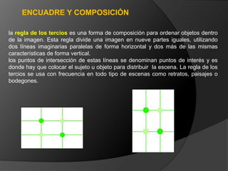 ENCUADRE Y COMPOSICIÓN

la regla de los tercios es una forma de composición para ordenar objetos dentro
de la imagen. Esta regla divide una imagen en nueve partes iguales, utilizando
dos líneas imaginarias paralelas de forma horizontal y dos más de las mismas
características de forma vertical.
los puntos de intersección de estas líneas se denominan puntos de interés y es
donde hay que colocar el sujeto u objeto para distribuir la escena. La regla de los
tercios se usa con frecuencia en todo tipo de escenas como retratos, paisajes o
bodegones.
 