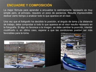 ENCUADRE Y COMPOSICIÓN
La mejor fórmula para aprender a encuadrar lo estrictamente necesario es muy
simple pero, al principio, requiere un poco de paciencia. Resulta imprescindible
dedicar cierto tiempo a analizar todo lo que aparece en el visor.

Una vez que el fotógrafo ha decidido la posición, el ángulo de toma y la distancia
de trabajo, debe comprobar si todo lo que aparece en el visor resulta necesario en
la fotografía. Si algo no favorece a la imagen, se debe cambiar la posición, intentar
modificarlo o, en último caso, esperar a que las condiciones puedan ser más
favorables para la toma.
 