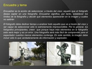 Encuadre y tema
Encuadrar es la acción de seleccionar, a través del visor, aquello que el fotógrafo
desea captar en una fotografía. Encuadrar significa, por tanto, establecer los
límites de la fotografía y decidir qué elementos aparecerán en la imagen y cuales
no saldrán

El fotógrafo debe dedicar tiempo a analizar todo aquello que ve a través del visor y
ser capaz de seleccionar sólo lo estrictamente imprescindible. Por lo general, los
fotógrafos principiantes, creen que porque haya más elementos en la fotografía
esta será mejor y es un error. Una fotografía será más fácil de comprender para el
espectador cuantos menos elementos contenga. En este sentido, la imagen debe
incluir sólo lo que verdaderamente de información y expresión.
 