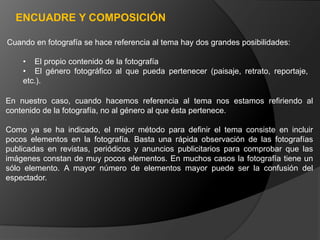 ENCUADRE Y COMPOSICIÓN

Cuando en fotografía se hace referencia al tema hay dos grandes posibilidades:

    • El propio contenido de la fotografía
    • El género fotográfico al que pueda pertenecer (paisaje, retrato, reportaje,
    etc.).

En nuestro caso, cuando hacemos referencia al tema nos estamos refiriendo al
contenido de la fotografía, no al género al que ésta pertenece.

Como ya se ha indicado, el mejor método para definir el tema consiste en incluir
pocos elementos en la fotografía. Basta una rápida observación de las fotografías
publicadas en revistas, periódicos y anuncios publicitarios para comprobar que las
imágenes constan de muy pocos elementos. En muchos casos la fotografía tiene un
sólo elemento. A mayor número de elementos mayor puede ser la confusión del
espectador.
 