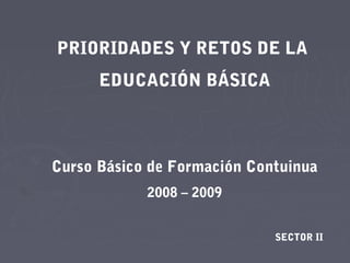 PRIORIDADES Y RETOS DE LA
      EDUCACIÓN BÁSICA



Curso Básico de Formación Contuinua
            2008 – 2009


                             SECTOR II
 
